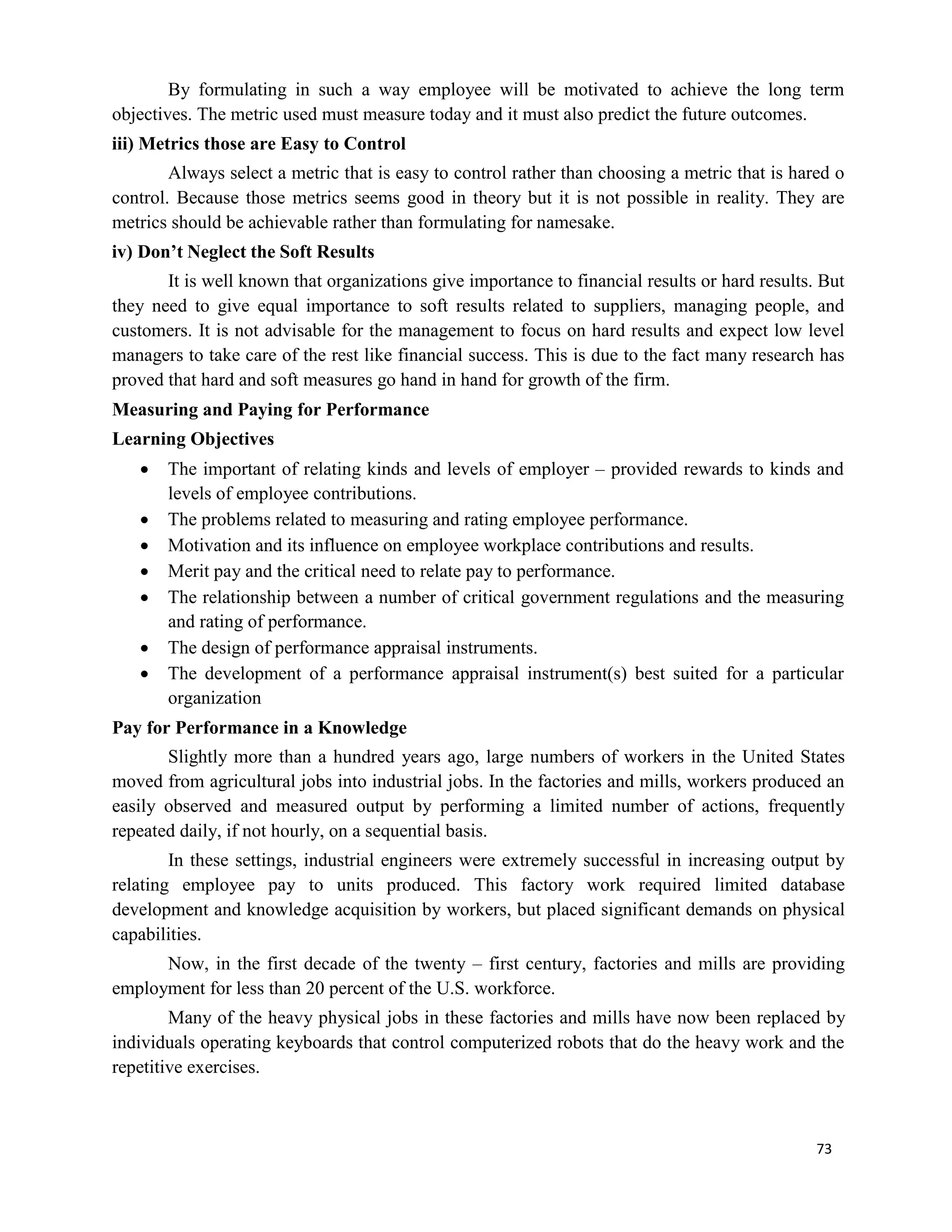 73
By formulating in such a way employee will be motivated to achieve the long term
objectives. The metric used must measure today and it must also predict the future outcomes.
iii) Metrics those are Easy to Control
Always select a metric that is easy to control rather than choosing a metric that is hared o
control. Because those metrics seems good in theory but it is not possible in reality. They are
metrics should be achievable rather than formulating for namesake.
iv) Don’t Neglect the Soft Results
It is well known that organizations give importance to financial results or hard results. But
they need to give equal importance to soft results related to suppliers, managing people, and
customers. It is not advisable for the management to focus on hard results and expect low level
managers to take care of the rest like financial success. This is due to the fact many research has
proved that hard and soft measures go hand in hand for growth of the firm.
Measuring and Paying for Performance
Learning Objectives
 The important of relating kinds and levels of employer – provided rewards to kinds and
levels of employee contributions.
 The problems related to measuring and rating employee performance.
 Motivation and its influence on employee workplace contributions and results.
 Merit pay and the critical need to relate pay to performance.
 The relationship between a number of critical government regulations and the measuring
and rating of performance.
 The design of performance appraisal instruments.
 The development of a performance appraisal instrument(s) best suited for a particular
organization
Pay for Performance in a Knowledge
Slightly more than a hundred years ago, large numbers of workers in the United States
moved from agricultural jobs into industrial jobs. In the factories and mills, workers produced an
easily observed and measured output by performing a limited number of actions, frequently
repeated daily, if not hourly, on a sequential basis.
In these settings, industrial engineers were extremely successful in increasing output by
relating employee pay to units produced. This factory work required limited database
development and knowledge acquisition by workers, but placed significant demands on physical
capabilities.
Now, in the first decade of the twenty – first century, factories and mills are providing
employment for less than 20 percent of the U.S. workforce.
Many of the heavy physical jobs in these factories and mills have now been replaced by
individuals operating keyboards that control computerized robots that do the heavy work and the
repetitive exercises.
 