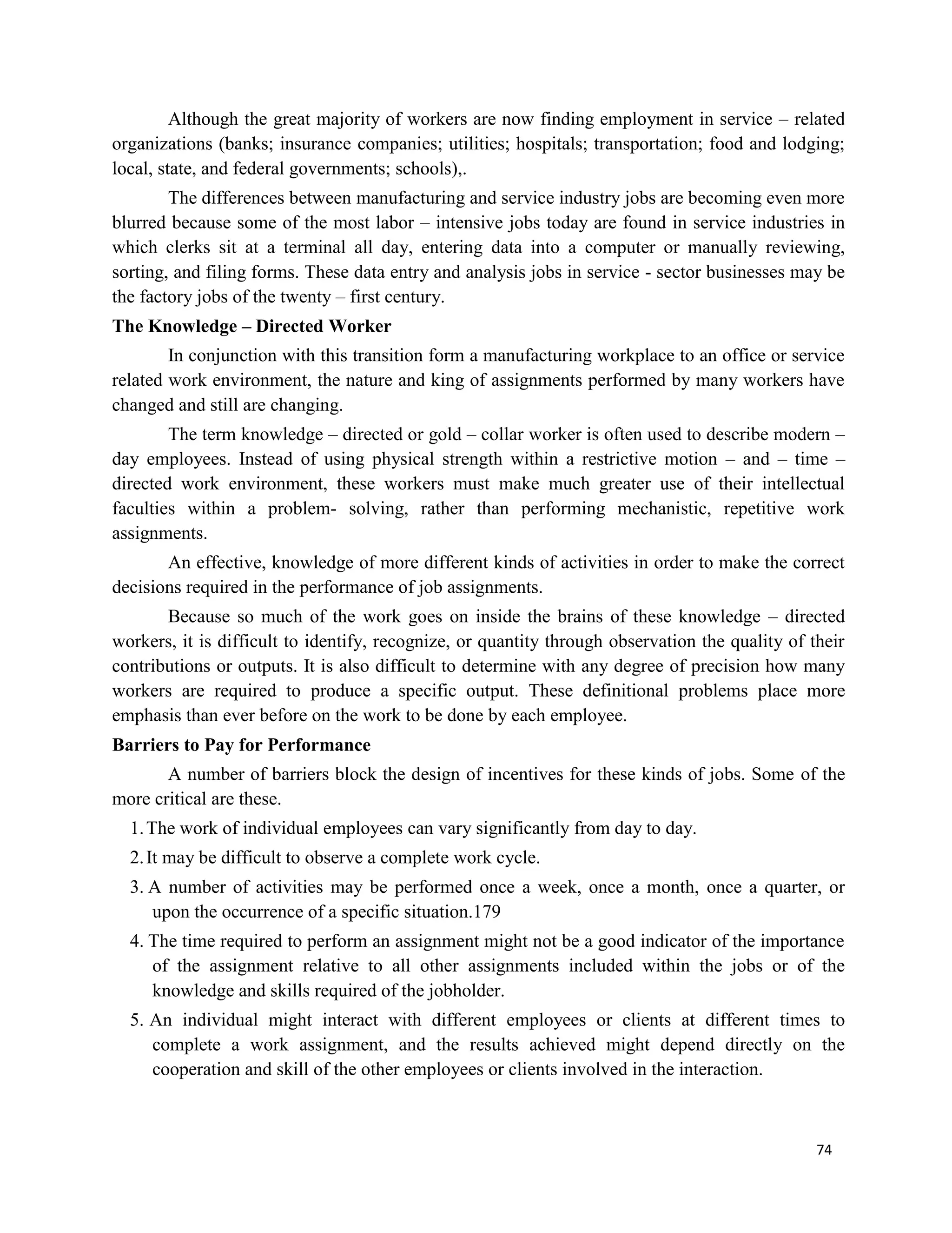 74
Although the great majority of workers are now finding employment in service – related
organizations (banks; insurance companies; utilities; hospitals; transportation; food and lodging;
local, state, and federal governments; schools),.
The differences between manufacturing and service industry jobs are becoming even more
blurred because some of the most labor – intensive jobs today are found in service industries in
which clerks sit at a terminal all day, entering data into a computer or manually reviewing,
sorting, and filing forms. These data entry and analysis jobs in service - sector businesses may be
the factory jobs of the twenty – first century.
The Knowledge – Directed Worker
In conjunction with this transition form a manufacturing workplace to an office or service
related work environment, the nature and king of assignments performed by many workers have
changed and still are changing.
The term knowledge – directed or gold – collar worker is often used to describe modern –
day employees. Instead of using physical strength within a restrictive motion – and – time –
directed work environment, these workers must make much greater use of their intellectual
faculties within a problem- solving, rather than performing mechanistic, repetitive work
assignments.
An effective, knowledge of more different kinds of activities in order to make the correct
decisions required in the performance of job assignments.
Because so much of the work goes on inside the brains of these knowledge – directed
workers, it is difficult to identify, recognize, or quantity through observation the quality of their
contributions or outputs. It is also difficult to determine with any degree of precision how many
workers are required to produce a specific output. These definitional problems place more
emphasis than ever before on the work to be done by each employee.
Barriers to Pay for Performance
A number of barriers block the design of incentives for these kinds of jobs. Some of the
more critical are these.
1.The work of individual employees can vary significantly from day to day.
2.It may be difficult to observe a complete work cycle.
3. A number of activities may be performed once a week, once a month, once a quarter, or
upon the occurrence of a specific situation.179
4. The time required to perform an assignment might not be a good indicator of the importance
of the assignment relative to all other assignments included within the jobs or of the
knowledge and skills required of the jobholder.
5. An individual might interact with different employees or clients at different times to
complete a work assignment, and the results achieved might depend directly on the
cooperation and skill of the other employees or clients involved in the interaction.
 