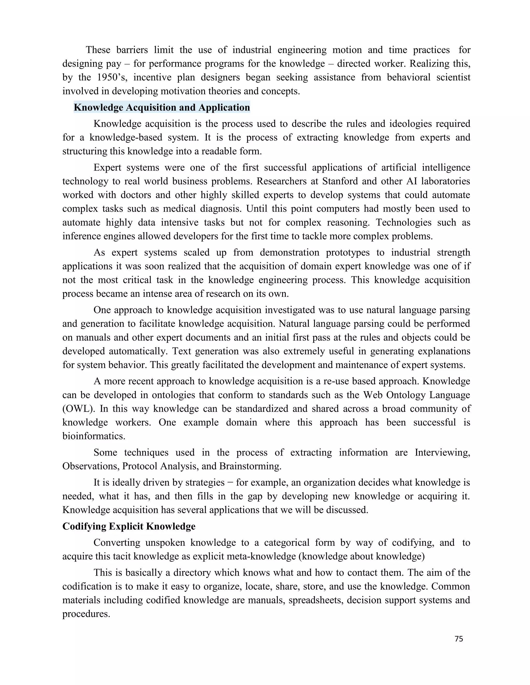 75
These barriers limit the use of industrial engineering motion and time practices for
designing pay – for performance programs for the knowledge – directed worker. Realizing this,
by the 1950’s, incentive plan designers began seeking assistance from behavioral scientist
involved in developing motivation theories and concepts.
Knowledge Acquisition and Application
Knowledge acquisition is the process used to describe the rules and ideologies required
for a knowledge-based system. It is the process of extracting knowledge from experts and
structuring this knowledge into a readable form.
Expert systems were one of the first successful applications of artificial intelligence
technology to real world business problems. Researchers at Stanford and other AI laboratories
worked with doctors and other highly skilled experts to develop systems that could automate
complex tasks such as medical diagnosis. Until this point computers had mostly been used to
automate highly data intensive tasks but not for complex reasoning. Technologies such as
inference engines allowed developers for the first time to tackle more complex problems.
As expert systems scaled up from demonstration prototypes to industrial strength
applications it was soon realized that the acquisition of domain expert knowledge was one of if
not the most critical task in the knowledge engineering process. This knowledge acquisition
process became an intense area of research on its own.
One approach to knowledge acquisition investigated was to use natural language parsing
and generation to facilitate knowledge acquisition. Natural language parsing could be performed
on manuals and other expert documents and an initial first pass at the rules and objects could be
developed automatically. Text generation was also extremely useful in generating explanations
for system behavior. This greatly facilitated the development and maintenance of expert systems.
A more recent approach to knowledge acquisition is a re-use based approach. Knowledge
can be developed in ontologies that conform to standards such as the Web Ontology Language
(OWL). In this way knowledge can be standardized and shared across a broad community of
knowledge workers. One example domain where this approach has been successful is
bioinformatics.
Some techniques used in the process of extracting information are Interviewing,
Observations, Protocol Analysis, and Brainstorming.
It is ideally driven by strategies − for example, an organization decides what knowledge is
needed, what it has, and then fills in the gap by developing new knowledge or acquiring it.
Knowledge acquisition has several applications that we will be discussed.
Codifying Explicit Knowledge
Converting unspoken knowledge to a categorical form by way of codifying, and to
acquire this tacit knowledge as explicit meta-knowledge (knowledge about knowledge)
This is basically a directory which knows what and how to contact them. The aim of the
codification is to make it easy to organize, locate, share, store, and use the knowledge. Common
materials including codified knowledge are manuals, spreadsheets, decision support systems and
procedures.
 