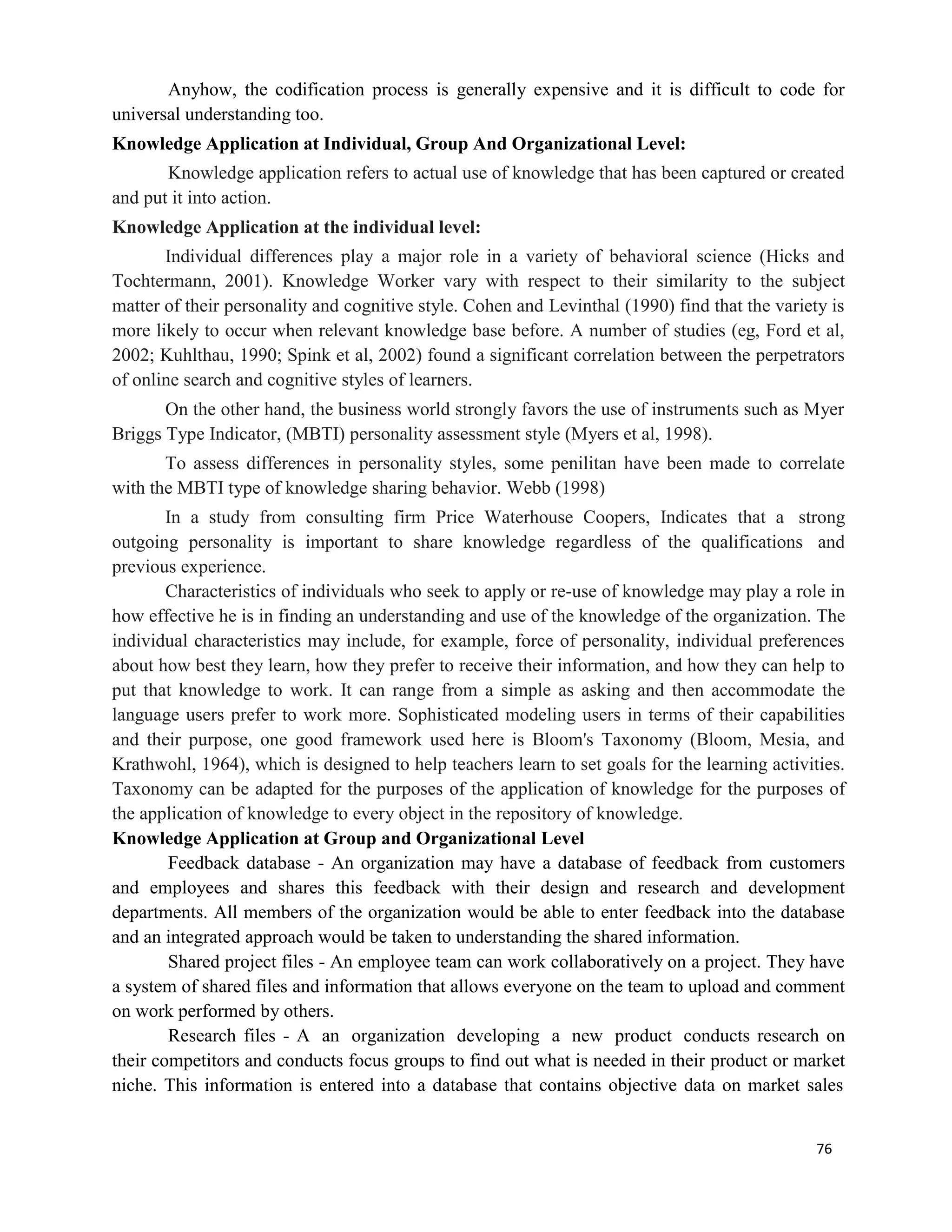 76
Anyhow, the codification process is generally expensive and it is difficult to code for
universal understanding too.
Knowledge Application at Individual, Group And Organizational Level:
Knowledge application refers to actual use of knowledge that has been captured or created
and put it into action.
Knowledge Application at the individual level:
Individual differences play a major role in a variety of behavioral science (Hicks and
Tochtermann, 2001). Knowledge Worker vary with respect to their similarity to the subject
matter of their personality and cognitive style. Cohen and Levinthal (1990) find that the variety is
more likely to occur when relevant knowledge base before. A number of studies (eg, Ford et al,
2002; Kuhlthau, 1990; Spink et al, 2002) found a significant correlation between the perpetrators
of online search and cognitive styles of learners.
On the other hand, the business world strongly favors the use of instruments such as Myer
Briggs Type Indicator, (MBTI) personality assessment style (Myers et al, 1998).
To assess differences in personality styles, some penilitan have been made to correlate
with the MBTI type of knowledge sharing behavior. Webb (1998)
In a study from consulting firm Price Waterhouse Coopers, Indicates that a strong
outgoing personality is important to share knowledge regardless of the qualifications and
previous experience.
Characteristics of individuals who seek to apply or re-use of knowledge may play a role in
how effective he is in finding an understanding and use of the knowledge of the organization. The
individual characteristics may include, for example, force of personality, individual preferences
about how best they learn, how they prefer to receive their information, and how they can help to
put that knowledge to work. It can range from a simple as asking and then accommodate the
language users prefer to work more. Sophisticated modeling users in terms of their capabilities
and their purpose, one good framework used here is Bloom's Taxonomy (Bloom, Mesia, and
Krathwohl, 1964), which is designed to help teachers learn to set goals for the learning activities.
Taxonomy can be adapted for the purposes of the application of knowledge for the purposes of
the application of knowledge to every object in the repository of knowledge.
Knowledge Application at Group and Organizational Level
Feedback database - An organization may have a database of feedback from customers
and employees and shares this feedback with their design and research and development
departments. All members of the organization would be able to enter feedback into the database
and an integrated approach would be taken to understanding the shared information.
Shared project files - An employee team can work collaboratively on a project. They have
a system of shared files and information that allows everyone on the team to upload and comment
on work performed by others.
Research files - A an organization developing a new product conducts research on
their competitors and conducts focus groups to find out what is needed in their product or market
niche. This information is entered into a database that contains objective data on market sales
 