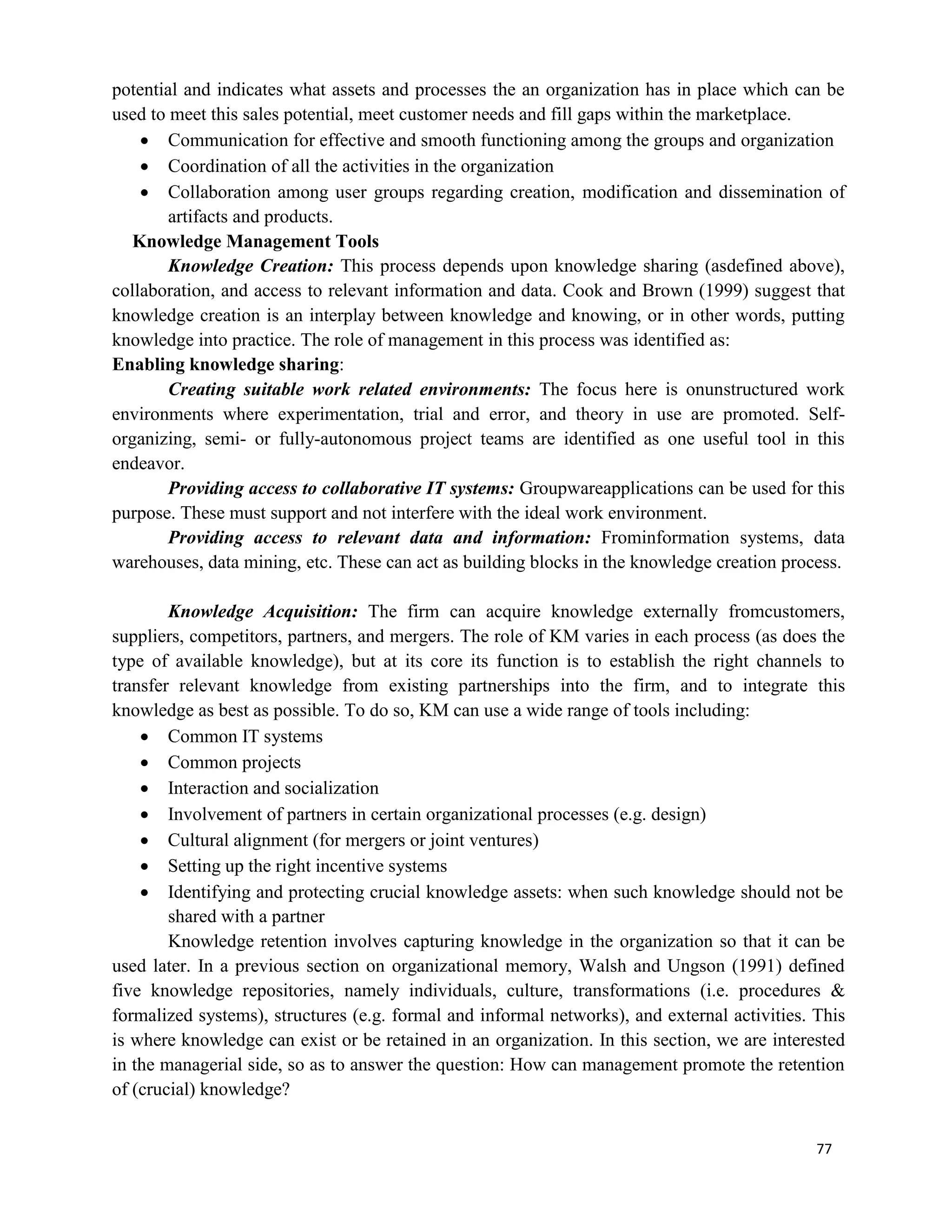 77
potential and indicates what assets and processes the an organization has in place which can be
used to meet this sales potential, meet customer needs and fill gaps within the marketplace.
 Communication for effective and smooth functioning among the groups and organization
 Coordination of all the activities in the organization
 Collaboration among user groups regarding creation, modification and dissemination of
artifacts and products.
Knowledge Management Tools
Knowledge Creation: This process depends upon knowledge sharing (asdefined above),
collaboration, and access to relevant information and data. Cook and Brown (1999) suggest that
knowledge creation is an interplay between knowledge and knowing, or in other words, putting
knowledge into practice. The role of management in this process was identified as:
Enabling knowledge sharing:
Creating suitable work related environments: The focus here is onunstructured work
environments where experimentation, trial and error, and theory in use are promoted. Self-
organizing, semi- or fully-autonomous project teams are identified as one useful tool in this
endeavor.
Providing access to collaborative IT systems: Groupwareapplications can be used for this
purpose. These must support and not interfere with the ideal work environment.
Providing access to relevant data and information: Frominformation systems, data
warehouses, data mining, etc. These can act as building blocks in the knowledge creation process.
Knowledge Acquisition: The firm can acquire knowledge externally fromcustomers,
suppliers, competitors, partners, and mergers. The role of KM varies in each process (as does the
type of available knowledge), but at its core its function is to establish the right channels to
transfer relevant knowledge from existing partnerships into the firm, and to integrate this
knowledge as best as possible. To do so, KM can use a wide range of tools including:
 Common IT systems
 Common projects
 Interaction and socialization
 Involvement of partners in certain organizational processes (e.g. design)
 Cultural alignment (for mergers or joint ventures)
 Setting up the right incentive systems
 Identifying and protecting crucial knowledge assets: when such knowledge should not be
shared with a partner
Knowledge retention involves capturing knowledge in the organization so that it can be
used later. In a previous section on organizational memory, Walsh and Ungson (1991) defined
five knowledge repositories, namely individuals, culture, transformations (i.e. procedures &
formalized systems), structures (e.g. formal and informal networks), and external activities. This
is where knowledge can exist or be retained in an organization. In this section, we are interested
in the managerial side, so as to answer the question: How can management promote the retention
of (crucial) knowledge?
 
