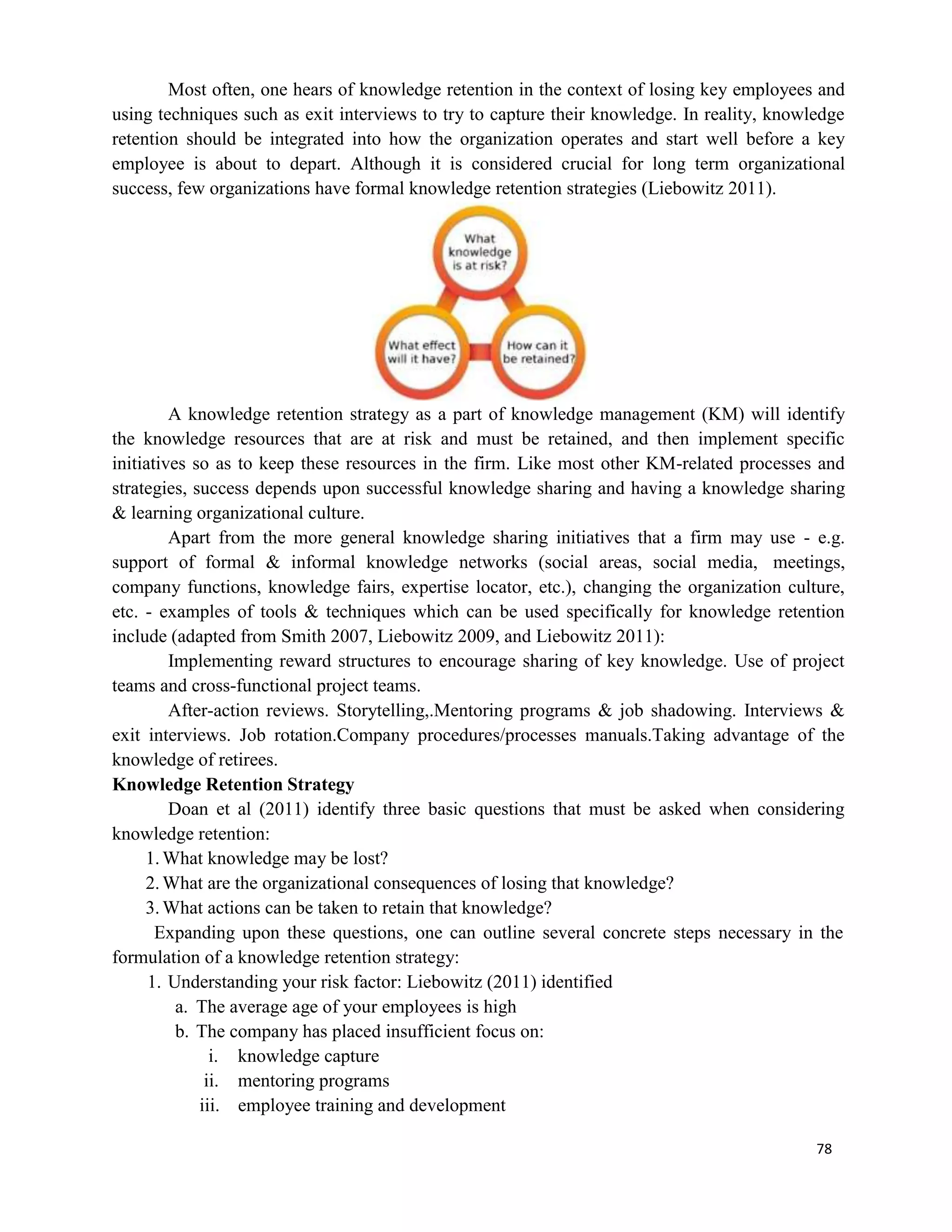 78
Most often, one hears of knowledge retention in the context of losing key employees and
using techniques such as exit interviews to try to capture their knowledge. In reality, knowledge
retention should be integrated into how the organization operates and start well before a key
employee is about to depart. Although it is considered crucial for long term organizational
success, few organizations have formal knowledge retention strategies (Liebowitz 2011).
A knowledge retention strategy as a part of knowledge management (KM) will identify
the knowledge resources that are at risk and must be retained, and then implement specific
initiatives so as to keep these resources in the firm. Like most other KM-related processes and
strategies, success depends upon successful knowledge sharing and having a knowledge sharing
& learning organizational culture.
Apart from the more general knowledge sharing initiatives that a firm may use - e.g.
support of formal & informal knowledge networks (social areas, social media, meetings,
company functions, knowledge fairs, expertise locator, etc.), changing the organization culture,
etc. - examples of tools & techniques which can be used specifically for knowledge retention
include (adapted from Smith 2007, Liebowitz 2009, and Liebowitz 2011):
Implementing reward structures to encourage sharing of key knowledge. Use of project
teams and cross-functional project teams.
After-action reviews. Storytelling,.Mentoring programs & job shadowing. Interviews &
exit interviews. Job rotation.Company procedures/processes manuals.Taking advantage of the
knowledge of retirees.
Knowledge Retention Strategy
Doan et al (2011) identify three basic questions that must be asked when considering
knowledge retention:
1.What knowledge may be lost?
2.What are the organizational consequences of losing that knowledge?
3.What actions can be taken to retain that knowledge?
Expanding upon these questions, one can outline several concrete steps necessary in the
formulation of a knowledge retention strategy:
1. Understanding your risk factor: Liebowitz (2011) identified
a. The average age of your employees is high
b. The company has placed insufficient focus on:
i. knowledge capture
ii. mentoring programs
iii. employee training and development
 
