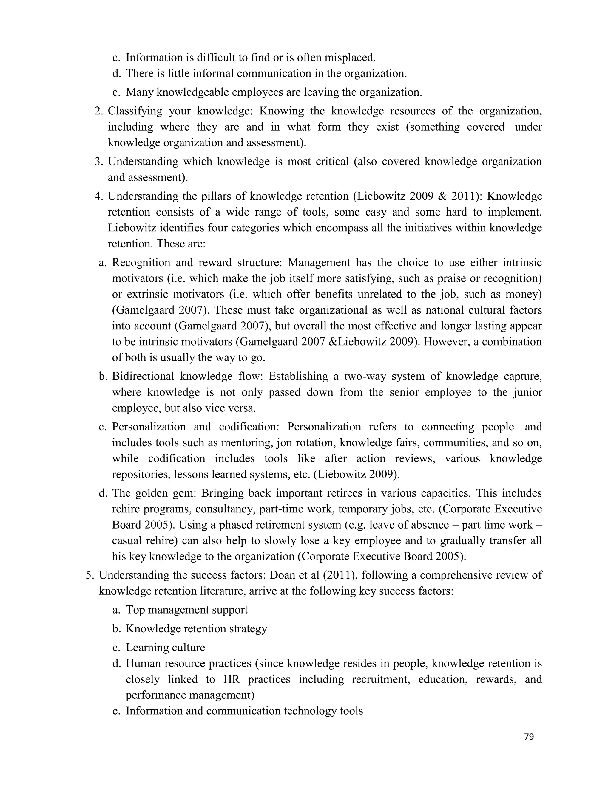 79
c. Information is difficult to find or is often misplaced.
d. There is little informal communication in the organization.
e. Many knowledgeable employees are leaving the organization.
2. Classifying your knowledge: Knowing the knowledge resources of the organization,
including where they are and in what form they exist (something covered under
knowledge organization and assessment).
3. Understanding which knowledge is most critical (also covered knowledge organization
and assessment).
4. Understanding the pillars of knowledge retention (Liebowitz 2009 & 2011): Knowledge
retention consists of a wide range of tools, some easy and some hard to implement.
Liebowitz identifies four categories which encompass all the initiatives within knowledge
retention. These are:
a. Recognition and reward structure: Management has the choice to use either intrinsic
motivators (i.e. which make the job itself more satisfying, such as praise or recognition)
or extrinsic motivators (i.e. which offer benefits unrelated to the job, such as money)
(Gamelgaard 2007). These must take organizational as well as national cultural factors
into account (Gamelgaard 2007), but overall the most effective and longer lasting appear
to be intrinsic motivators (Gamelgaard 2007 &Liebowitz 2009). However, a combination
of both is usually the way to go.
b. Bidirectional knowledge flow: Establishing a two-way system of knowledge capture,
where knowledge is not only passed down from the senior employee to the junior
employee, but also vice versa.
c. Personalization and codification: Personalization refers to connecting people and
includes tools such as mentoring, jon rotation, knowledge fairs, communities, and so on,
while codification includes tools like after action reviews, various knowledge
repositories, lessons learned systems, etc. (Liebowitz 2009).
d. The golden gem: Bringing back important retirees in various capacities. This includes
rehire programs, consultancy, part-time work, temporary jobs, etc. (Corporate Executive
Board 2005). Using a phased retirement system (e.g. leave of absence – part time work –
casual rehire) can also help to slowly lose a key employee and to gradually transfer all
his key knowledge to the organization (Corporate Executive Board 2005).
5. Understanding the success factors: Doan et al (2011), following a comprehensive review of
knowledge retention literature, arrive at the following key success factors:
a. Top management support
b. Knowledge retention strategy
c. Learning culture
d. Human resource practices (since knowledge resides in people, knowledge retention is
closely linked to HR practices including recruitment, education, rewards, and
performance management)
e. Information and communication technology tools
 