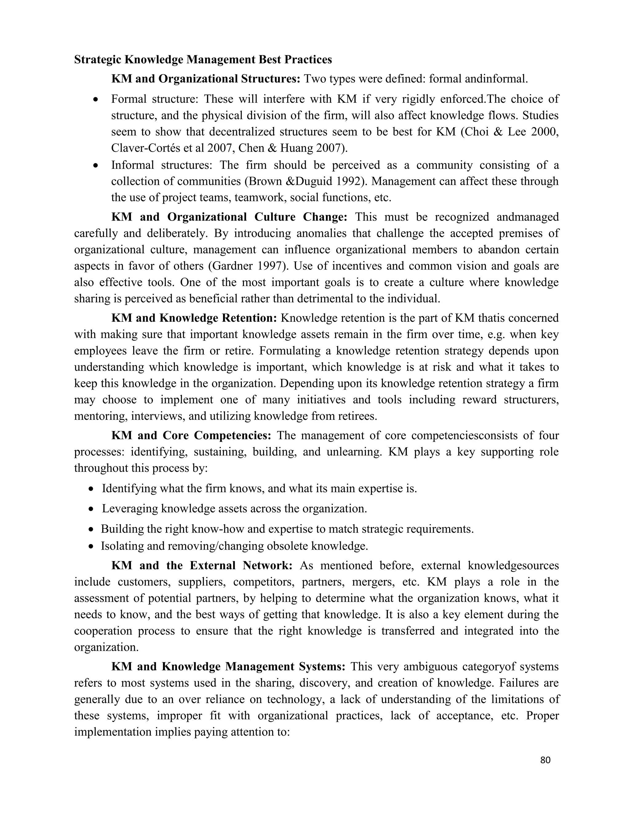80
Strategic Knowledge Management Best Practices
KM and Organizational Structures: Two types were defined: formal andinformal.
 Formal structure: These will interfere with KM if very rigidly enforced.The choice of
structure, and the physical division of the firm, will also affect knowledge flows. Studies
seem to show that decentralized structures seem to be best for KM (Choi & Lee 2000,
Claver-Cortés et al 2007, Chen & Huang 2007).
 Informal structures: The firm should be perceived as a community consisting of a
collection of communities (Brown &Duguid 1992). Management can affect these through
the use of project teams, teamwork, social functions, etc.
KM and Organizational Culture Change: This must be recognized andmanaged
carefully and deliberately. By introducing anomalies that challenge the accepted premises of
organizational culture, management can influence organizational members to abandon certain
aspects in favor of others (Gardner 1997). Use of incentives and common vision and goals are
also effective tools. One of the most important goals is to create a culture where knowledge
sharing is perceived as beneficial rather than detrimental to the individual.
KM and Knowledge Retention: Knowledge retention is the part of KM thatis concerned
with making sure that important knowledge assets remain in the firm over time, e.g. when key
employees leave the firm or retire. Formulating a knowledge retention strategy depends upon
understanding which knowledge is important, which knowledge is at risk and what it takes to
keep this knowledge in the organization. Depending upon its knowledge retention strategy a firm
may choose to implement one of many initiatives and tools including reward structurers,
mentoring, interviews, and utilizing knowledge from retirees.
KM and Core Competencies: The management of core competenciesconsists of four
processes: identifying, sustaining, building, and unlearning. KM plays a key supporting role
throughout this process by:
 Identifying what the firm knows, and what its main expertise is.
 Leveraging knowledge assets across the organization.
 Building the right know-how and expertise to match strategic requirements.
 Isolating and removing/changing obsolete knowledge.
KM and the External Network: As mentioned before, external knowledgesources
include customers, suppliers, competitors, partners, mergers, etc. KM plays a role in the
assessment of potential partners, by helping to determine what the organization knows, what it
needs to know, and the best ways of getting that knowledge. It is also a key element during the
cooperation process to ensure that the right knowledge is transferred and integrated into the
organization.
KM and Knowledge Management Systems: This very ambiguous categoryof systems
refers to most systems used in the sharing, discovery, and creation of knowledge. Failures are
generally due to an over reliance on technology, a lack of understanding of the limitations of
these systems, improper fit with organizational practices, lack of acceptance, etc. Proper
implementation implies paying attention to:
 