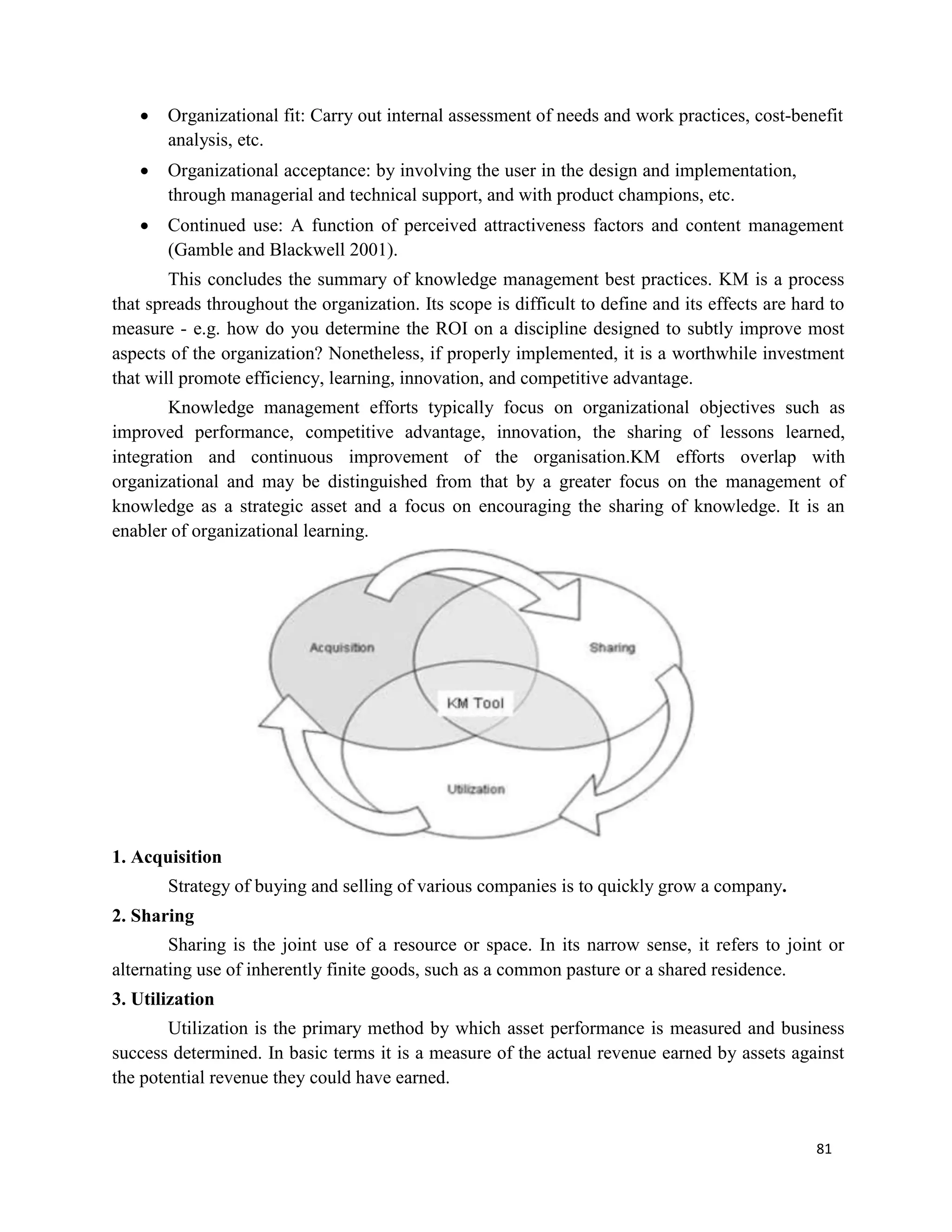 81
 Organizational fit: Carry out internal assessment of needs and work practices, cost-benefit
analysis, etc.
 Organizational acceptance: by involving the user in the design and implementation,
through managerial and technical support, and with product champions, etc.
 Continued use: A function of perceived attractiveness factors and content management
(Gamble and Blackwell 2001).
This concludes the summary of knowledge management best practices. KM is a process
that spreads throughout the organization. Its scope is difficult to define and its effects are hard to
measure - e.g. how do you determine the ROI on a discipline designed to subtly improve most
aspects of the organization? Nonetheless, if properly implemented, it is a worthwhile investment
that will promote efficiency, learning, innovation, and competitive advantage.
Knowledge management efforts typically focus on organizational objectives such as
improved performance, competitive advantage, innovation, the sharing of lessons learned,
integration and continuous improvement of the organisation.KM efforts overlap with
organizational and may be distinguished from that by a greater focus on the management of
knowledge as a strategic asset and a focus on encouraging the sharing of knowledge. It is an
enabler of organizational learning.
1. Acquisition
Strategy of buying and selling of various companies is to quickly grow a company.
2. Sharing
Sharing is the joint use of a resource or space. In its narrow sense, it refers to joint or
alternating use of inherently finite goods, such as a common pasture or a shared residence.
3. Utilization
Utilization is the primary method by which asset performance is measured and business
success determined. In basic terms it is a measure of the actual revenue earned by assets against
the potential revenue they could have earned.
 