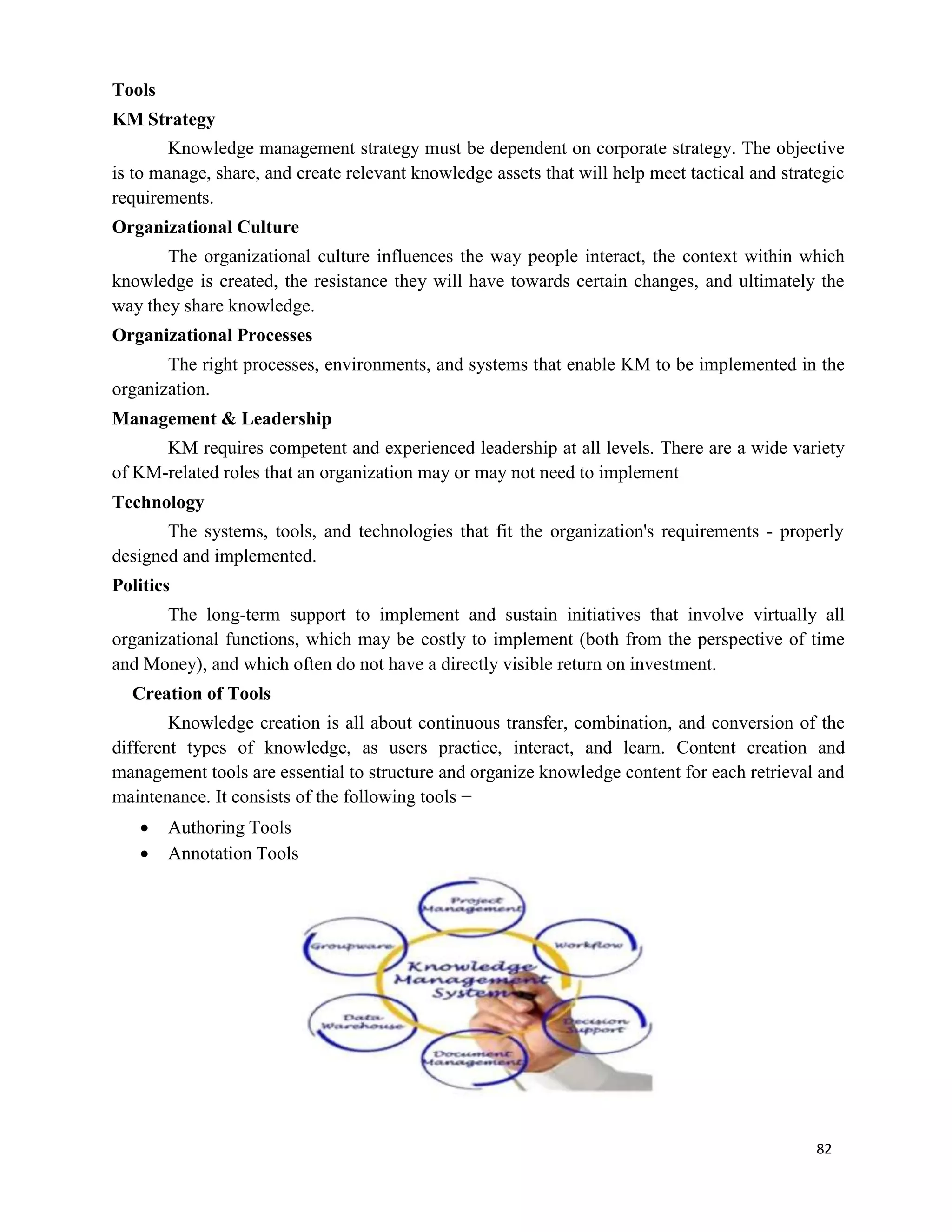 82
Tools
KM Strategy
Knowledge management strategy must be dependent on corporate strategy. The objective
is to manage, share, and create relevant knowledge assets that will help meet tactical and strategic
requirements.
Organizational Culture
The organizational culture influences the way people interact, the context within which
knowledge is created, the resistance they will have towards certain changes, and ultimately the
way they share knowledge.
Organizational Processes
The right processes, environments, and systems that enable KM to be implemented in the
organization.
Management & Leadership
KM requires competent and experienced leadership at all levels. There are a wide variety
of KM-related roles that an organization may or may not need to implement
Technology
The systems, tools, and technologies that fit the organization's requirements - properly
designed and implemented.
Politics
The long-term support to implement and sustain initiatives that involve virtually all
organizational functions, which may be costly to implement (both from the perspective of time
and Money), and which often do not have a directly visible return on investment.
Creation of Tools
Knowledge creation is all about continuous transfer, combination, and conversion of the
different types of knowledge, as users practice, interact, and learn. Content creation and
management tools are essential to structure and organize knowledge content for each retrieval and
maintenance. It consists of the following tools −
 Authoring Tools
 Annotation Tools
 