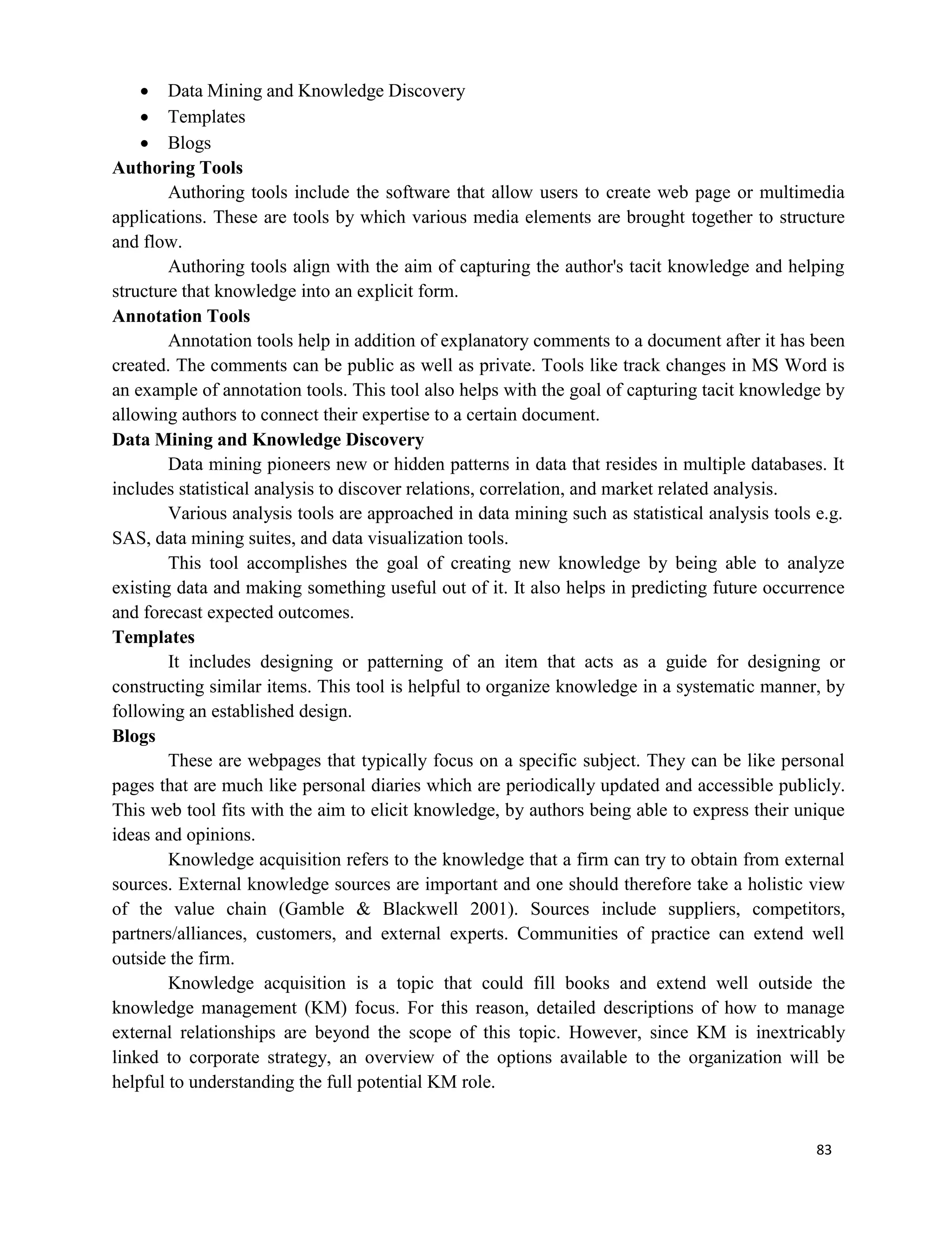 83
 Data Mining and Knowledge Discovery
 Templates
 Blogs
Authoring Tools
Authoring tools include the software that allow users to create web page or multimedia
applications. These are tools by which various media elements are brought together to structure
and flow.
Authoring tools align with the aim of capturing the author's tacit knowledge and helping
structure that knowledge into an explicit form.
Annotation Tools
Annotation tools help in addition of explanatory comments to a document after it has been
created. The comments can be public as well as private. Tools like track changes in MS Word is
an example of annotation tools. This tool also helps with the goal of capturing tacit knowledge by
allowing authors to connect their expertise to a certain document.
Data Mining and Knowledge Discovery
Data mining pioneers new or hidden patterns in data that resides in multiple databases. It
includes statistical analysis to discover relations, correlation, and market related analysis.
Various analysis tools are approached in data mining such as statistical analysis tools e.g.
SAS, data mining suites, and data visualization tools.
This tool accomplishes the goal of creating new knowledge by being able to analyze
existing data and making something useful out of it. It also helps in predicting future occurrence
and forecast expected outcomes.
Templates
It includes designing or patterning of an item that acts as a guide for designing or
constructing similar items. This tool is helpful to organize knowledge in a systematic manner, by
following an established design.
Blogs
These are webpages that typically focus on a specific subject. They can be like personal
pages that are much like personal diaries which are periodically updated and accessible publicly.
This web tool fits with the aim to elicit knowledge, by authors being able to express their unique
ideas and opinions.
Knowledge acquisition refers to the knowledge that a firm can try to obtain from external
sources. External knowledge sources are important and one should therefore take a holistic view
of the value chain (Gamble & Blackwell 2001). Sources include suppliers, competitors,
partners/alliances, customers, and external experts. Communities of practice can extend well
outside the firm.
Knowledge acquisition is a topic that could fill books and extend well outside the
knowledge management (KM) focus. For this reason, detailed descriptions of how to manage
external relationships are beyond the scope of this topic. However, since KM is inextricably
linked to corporate strategy, an overview of the options available to the organization will be
helpful to understanding the full potential KM role.
 