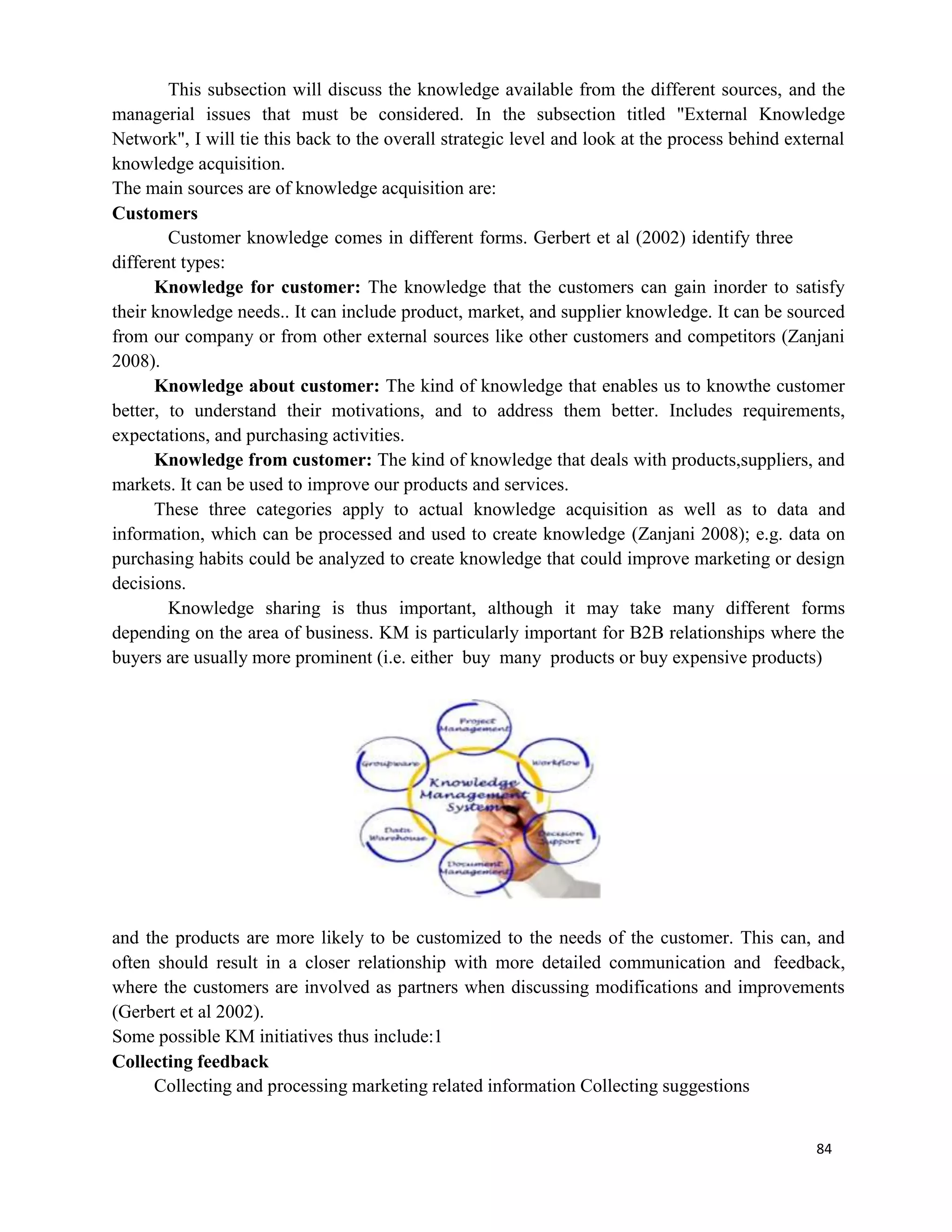 84
This subsection will discuss the knowledge available from the different sources, and the
managerial issues that must be considered. In the subsection titled "External Knowledge
Network", I will tie this back to the overall strategic level and look at the process behind external
knowledge acquisition.
The main sources are of knowledge acquisition are:
Customers
Customer knowledge comes in different forms. Gerbert et al (2002) identify three
different types:
Knowledge for customer: The knowledge that the customers can gain inorder to satisfy
their knowledge needs.. It can include product, market, and supplier knowledge. It can be sourced
from our company or from other external sources like other customers and competitors (Zanjani
2008).
Knowledge about customer: The kind of knowledge that enables us to knowthe customer
better, to understand their motivations, and to address them better. Includes requirements,
expectations, and purchasing activities.
Knowledge from customer: The kind of knowledge that deals with products,suppliers, and
markets. It can be used to improve our products and services.
These three categories apply to actual knowledge acquisition as well as to data and
information, which can be processed and used to create knowledge (Zanjani 2008); e.g. data on
purchasing habits could be analyzed to create knowledge that could improve marketing or design
decisions.
Knowledge sharing is thus important, although it may take many different forms
depending on the area of business. KM is particularly important for B2B relationships where the
buyers are usually more prominent (i.e. either buy many products or buy expensive products)
and the products are more likely to be customized to the needs of the customer. This can, and
often should result in a closer relationship with more detailed communication and feedback,
where the customers are involved as partners when discussing modifications and improvements
(Gerbert et al 2002).
Some possible KM initiatives thus include:1
Collecting feedback
Collecting and processing marketing related information Collecting suggestions
 