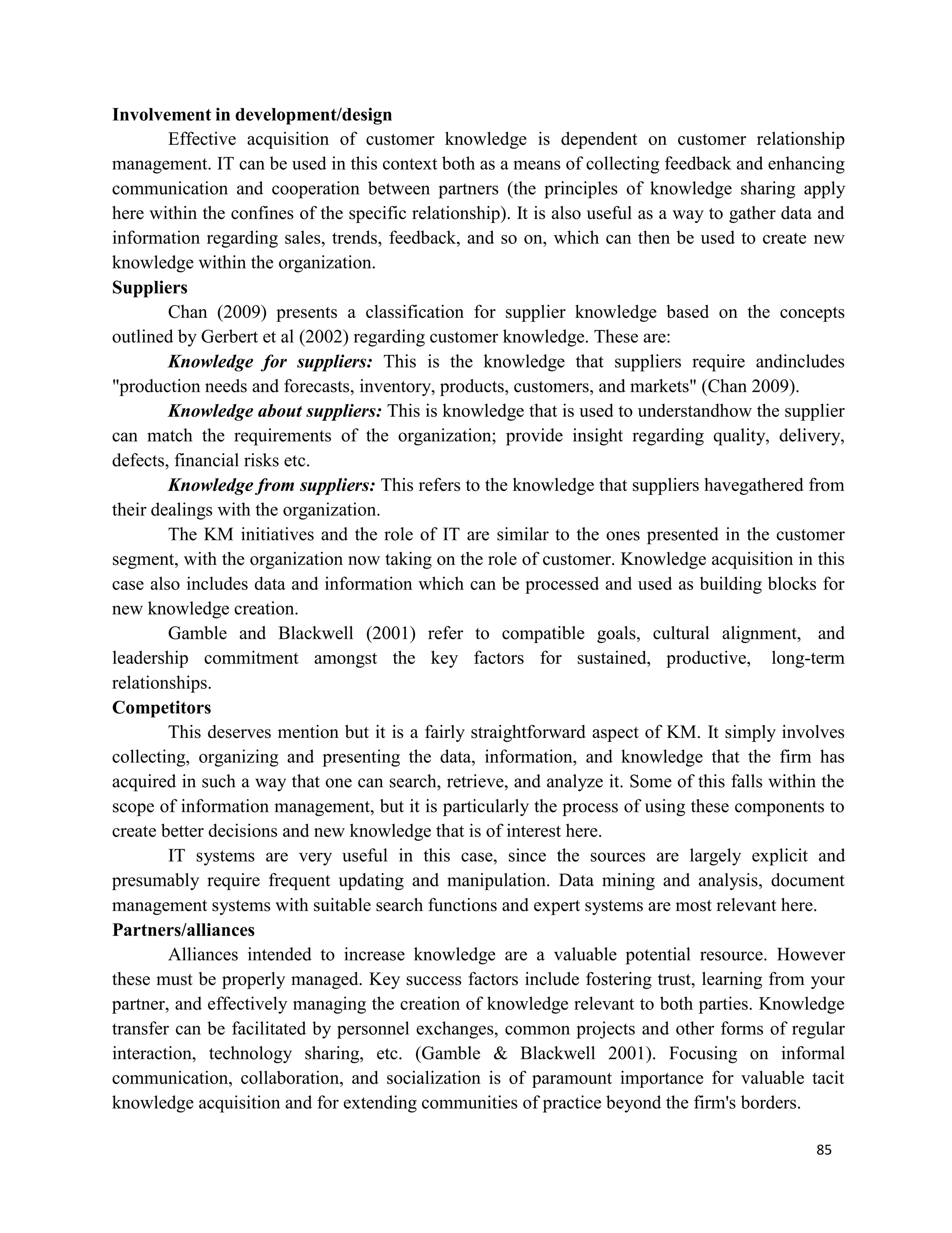 85
Involvement in development/design
Effective acquisition of customer knowledge is dependent on customer relationship
management. IT can be used in this context both as a means of collecting feedback and enhancing
communication and cooperation between partners (the principles of knowledge sharing apply
here within the confines of the specific relationship). It is also useful as a way to gather data and
information regarding sales, trends, feedback, and so on, which can then be used to create new
knowledge within the organization.
Suppliers
Chan (2009) presents a classification for supplier knowledge based on the concepts
outlined by Gerbert et al (2002) regarding customer knowledge. These are:
Knowledge for suppliers: This is the knowledge that suppliers require andincludes
"production needs and forecasts, inventory, products, customers, and markets" (Chan 2009).
Knowledge about suppliers: This is knowledge that is used to understandhow the supplier
can match the requirements of the organization; provide insight regarding quality, delivery,
defects, financial risks etc.
Knowledge from suppliers: This refers to the knowledge that suppliers havegathered from
their dealings with the organization.
The KM initiatives and the role of IT are similar to the ones presented in the customer
segment, with the organization now taking on the role of customer. Knowledge acquisition in this
case also includes data and information which can be processed and used as building blocks for
new knowledge creation.
Gamble and Blackwell (2001) refer to compatible goals, cultural alignment, and
leadership commitment amongst the key factors for sustained, productive, long-term
relationships.
Competitors
This deserves mention but it is a fairly straightforward aspect of KM. It simply involves
collecting, organizing and presenting the data, information, and knowledge that the firm has
acquired in such a way that one can search, retrieve, and analyze it. Some of this falls within the
scope of information management, but it is particularly the process of using these components to
create better decisions and new knowledge that is of interest here.
IT systems are very useful in this case, since the sources are largely explicit and
presumably require frequent updating and manipulation. Data mining and analysis, document
management systems with suitable search functions and expert systems are most relevant here.
Partners/alliances
Alliances intended to increase knowledge are a valuable potential resource. However
these must be properly managed. Key success factors include fostering trust, learning from your
partner, and effectively managing the creation of knowledge relevant to both parties. Knowledge
transfer can be facilitated by personnel exchanges, common projects and other forms of regular
interaction, technology sharing, etc. (Gamble & Blackwell 2001). Focusing on informal
communication, collaboration, and socialization is of paramount importance for valuable tacit
knowledge acquisition and for extending communities of practice beyond the firm's borders.
 