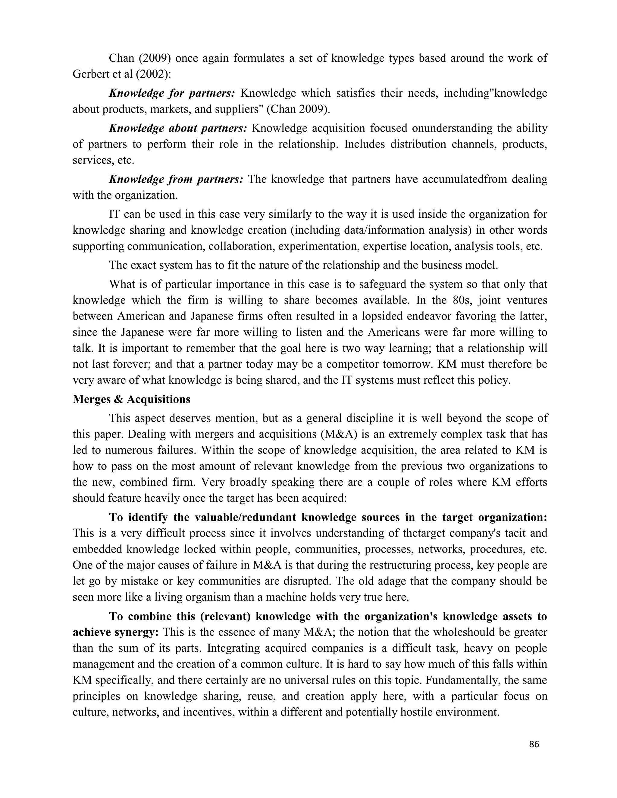 86
Chan (2009) once again formulates a set of knowledge types based around the work of
Gerbert et al (2002):
Knowledge for partners: Knowledge which satisfies their needs, including"knowledge
about products, markets, and suppliers" (Chan 2009).
Knowledge about partners: Knowledge acquisition focused onunderstanding the ability
of partners to perform their role in the relationship. Includes distribution channels, products,
services, etc.
Knowledge from partners: The knowledge that partners have accumulatedfrom dealing
with the organization.
IT can be used in this case very similarly to the way it is used inside the organization for
knowledge sharing and knowledge creation (including data/information analysis) in other words
supporting communication, collaboration, experimentation, expertise location, analysis tools, etc.
The exact system has to fit the nature of the relationship and the business model.
What is of particular importance in this case is to safeguard the system so that only that
knowledge which the firm is willing to share becomes available. In the 80s, joint ventures
between American and Japanese firms often resulted in a lopsided endeavor favoring the latter,
since the Japanese were far more willing to listen and the Americans were far more willing to
talk. It is important to remember that the goal here is two way learning; that a relationship will
not last forever; and that a partner today may be a competitor tomorrow. KM must therefore be
very aware of what knowledge is being shared, and the IT systems must reflect this policy.
Merges & Acquisitions
This aspect deserves mention, but as a general discipline it is well beyond the scope of
this paper. Dealing with mergers and acquisitions (M&A) is an extremely complex task that has
led to numerous failures. Within the scope of knowledge acquisition, the area related to KM is
how to pass on the most amount of relevant knowledge from the previous two organizations to
the new, combined firm. Very broadly speaking there are a couple of roles where KM efforts
should feature heavily once the target has been acquired:
To identify the valuable/redundant knowledge sources in the target organization:
This is a very difficult process since it involves understanding of thetarget company's tacit and
embedded knowledge locked within people, communities, processes, networks, procedures, etc.
One of the major causes of failure in M&A is that during the restructuring process, key people are
let go by mistake or key communities are disrupted. The old adage that the company should be
seen more like a living organism than a machine holds very true here.
To combine this (relevant) knowledge with the organization's knowledge assets to
achieve synergy: This is the essence of many M&A; the notion that the wholeshould be greater
than the sum of its parts. Integrating acquired companies is a difficult task, heavy on people
management and the creation of a common culture. It is hard to say how much of this falls within
KM specifically, and there certainly are no universal rules on this topic. Fundamentally, the same
principles on knowledge sharing, reuse, and creation apply here, with a particular focus on
culture, networks, and incentives, within a different and potentially hostile environment.
 