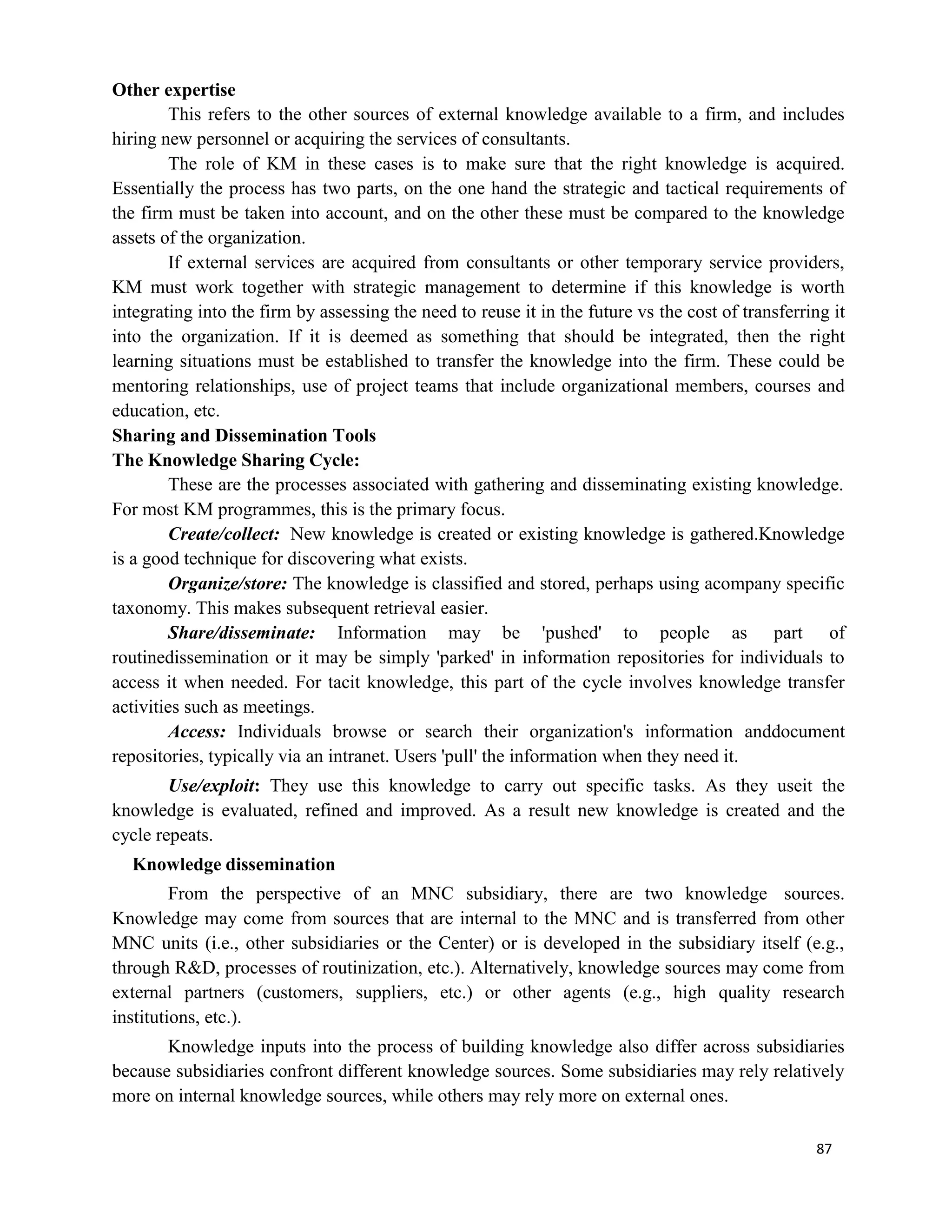 87
Other expertise
This refers to the other sources of external knowledge available to a firm, and includes
hiring new personnel or acquiring the services of consultants.
The role of KM in these cases is to make sure that the right knowledge is acquired.
Essentially the process has two parts, on the one hand the strategic and tactical requirements of
the firm must be taken into account, and on the other these must be compared to the knowledge
assets of the organization.
If external services are acquired from consultants or other temporary service providers,
KM must work together with strategic management to determine if this knowledge is worth
integrating into the firm by assessing the need to reuse it in the future vs the cost of transferring it
into the organization. If it is deemed as something that should be integrated, then the right
learning situations must be established to transfer the knowledge into the firm. These could be
mentoring relationships, use of project teams that include organizational members, courses and
education, etc.
Sharing and Dissemination Tools
The Knowledge Sharing Cycle:
These are the processes associated with gathering and disseminating existing knowledge.
For most KM programmes, this is the primary focus.
Create/collect: New knowledge is created or existing knowledge is gathered.Knowledge
is a good technique for discovering what exists.
Organize/store: The knowledge is classified and stored, perhaps using acompany specific
taxonomy. This makes subsequent retrieval easier.
Share/disseminate: Information may be 'pushed' to people as part of
routinedissemination or it may be simply 'parked' in information repositories for individuals to
access it when needed. For tacit knowledge, this part of the cycle involves knowledge transfer
activities such as meetings.
Access: Individuals browse or search their organization's information anddocument
repositories, typically via an intranet. Users 'pull' the information when they need it.
Use/exploit: They use this knowledge to carry out specific tasks. As they useit the
knowledge is evaluated, refined and improved. As a result new knowledge is created and the
cycle repeats.
Knowledge dissemination
From the perspective of an MNC subsidiary, there are two knowledge sources.
Knowledge may come from sources that are internal to the MNC and is transferred from other
MNC units (i.e., other subsidiaries or the Center) or is developed in the subsidiary itself (e.g.,
through R&D, processes of routinization, etc.). Alternatively, knowledge sources may come from
external partners (customers, suppliers, etc.) or other agents (e.g., high quality research
institutions, etc.).
Knowledge inputs into the process of building knowledge also differ across subsidiaries
because subsidiaries confront different knowledge sources. Some subsidiaries may rely relatively
more on internal knowledge sources, while others may rely more on external ones.
 
