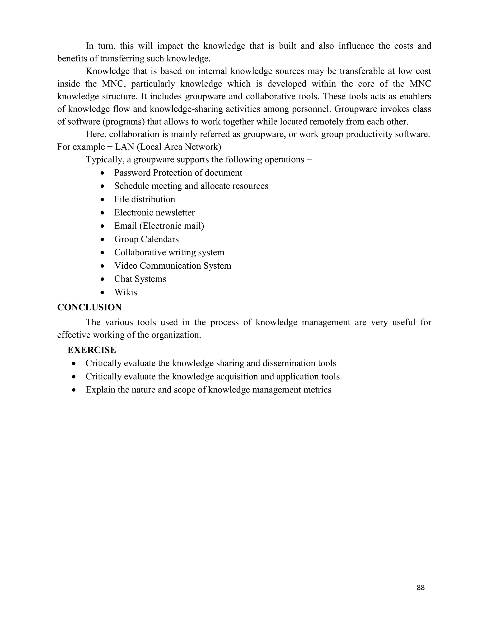 88
In turn, this will impact the knowledge that is built and also influence the costs and
benefits of transferring such knowledge.
Knowledge that is based on internal knowledge sources may be transferable at low cost
inside the MNC, particularly knowledge which is developed within the core of the MNC
knowledge structure. It includes groupware and collaborative tools. These tools acts as enablers
of knowledge flow and knowledge-sharing activities among personnel. Groupware invokes class
of software (programs) that allows to work together while located remotely from each other.
Here, collaboration is mainly referred as groupware, or work group productivity software.
For example − LAN (Local Area Network)
Typically, a groupware supports the following operations −
 Password Protection of document
 Schedule meeting and allocate resources
 File distribution
 Electronic newsletter
 Email (Electronic mail)
 Group Calendars
 Collaborative writing system
 Video Communication System
 Chat Systems
 Wikis
CONCLUSION
The various tools used in the process of knowledge management are very useful for
effective working of the organization.
EXERCISE
 Critically evaluate the knowledge sharing and dissemination tools
 Critically evaluate the knowledge acquisition and application tools.
 Explain the nature and scope of knowledge management metrics
 