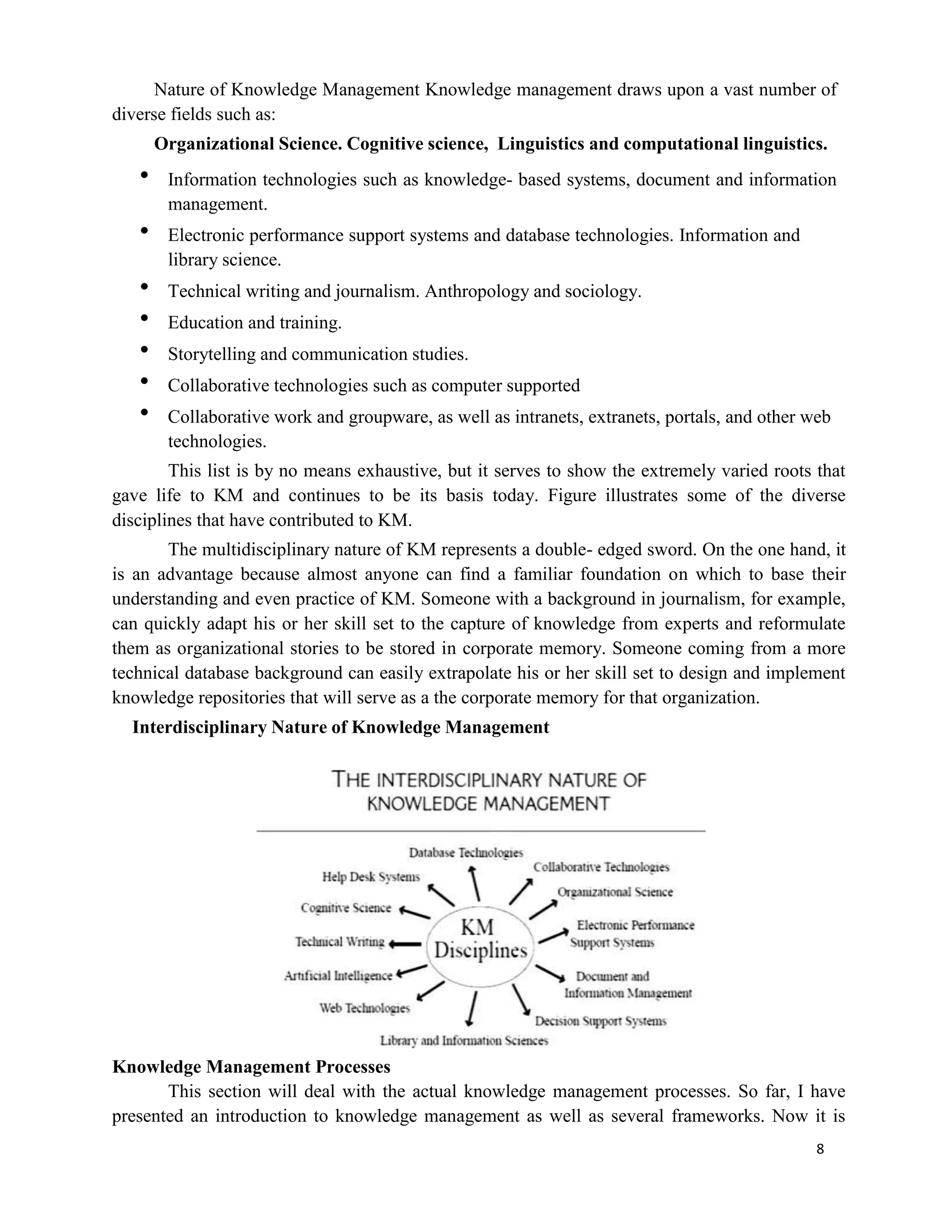 8
Nature of Knowledge Management Knowledge management draws upon a vast number of
diverse fields such as:
Organizational Science. Cognitive science, Linguistics and computational linguistics.
 Information technologies such as knowledge- based systems, document and information
management.
 Electronic performance support systems and database technologies. Information and
library science.
 Technical writing and journalism. Anthropology and sociology.
 Education and training.
 Storytelling and communication studies.
 Collaborative technologies such as computer supported
 Collaborative work and groupware, as well as intranets, extranets, portals, and other web
technologies.
This list is by no means exhaustive, but it serves to show the extremely varied roots that
gave life to KM and continues to be its basis today. Figure illustrates some of the diverse
disciplines that have contributed to KM.
The multidisciplinary nature of KM represents a double- edged sword. On the one hand, it
is an advantage because almost anyone can find a familiar foundation on which to base their
understanding and even practice of KM. Someone with a background in journalism, for example,
can quickly adapt his or her skill set to the capture of knowledge from experts and reformulate
them as organizational stories to be stored in corporate memory. Someone coming from a more
technical database background can easily extrapolate his or her skill set to design and implement
knowledge repositories that will serve as a the corporate memory for that organization.
Interdisciplinary Nature of Knowledge Management
Knowledge Management Processes
This section will deal with the actual knowledge management processes. So far, I have
presented an introduction to knowledge management as well as several frameworks. Now it is
 