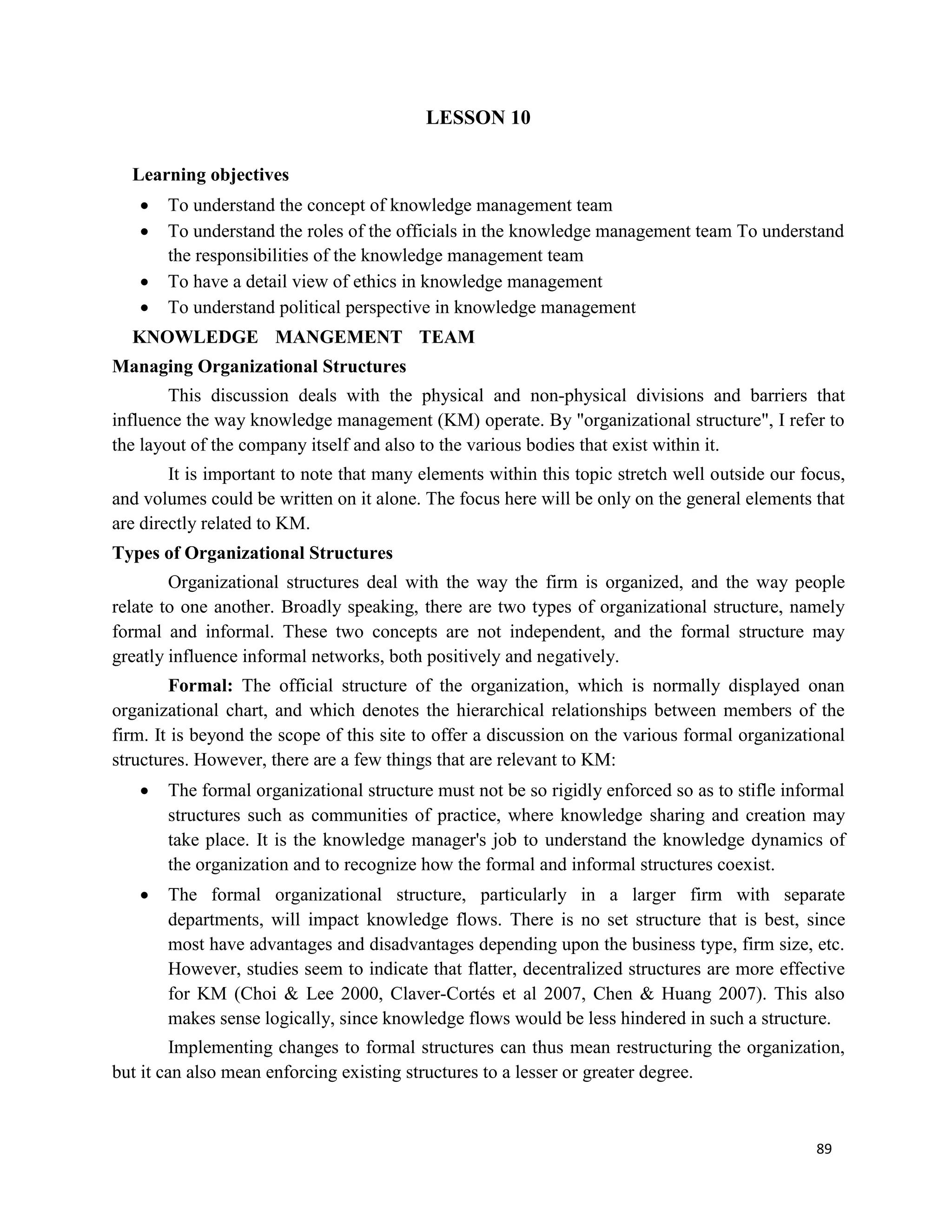 89
LESSON 10
Learning objectives
 To understand the concept of knowledge management team
 To understand the roles of the officials in the knowledge management team To understand
the responsibilities of the knowledge management team
 To have a detail view of ethics in knowledge management
 To understand political perspective in knowledge management
KNOWLEDGE MANGEMENT TEAM
Managing Organizational Structures
This discussion deals with the physical and non-physical divisions and barriers that
influence the way knowledge management (KM) operate. By "organizational structure", I refer to
the layout of the company itself and also to the various bodies that exist within it.
It is important to note that many elements within this topic stretch well outside our focus,
and volumes could be written on it alone. The focus here will be only on the general elements that
are directly related to KM.
Types of Organizational Structures
Organizational structures deal with the way the firm is organized, and the way people
relate to one another. Broadly speaking, there are two types of organizational structure, namely
formal and informal. These two concepts are not independent, and the formal structure may
greatly influence informal networks, both positively and negatively.
Formal: The official structure of the organization, which is normally displayed onan
organizational chart, and which denotes the hierarchical relationships between members of the
firm. It is beyond the scope of this site to offer a discussion on the various formal organizational
structures. However, there are a few things that are relevant to KM:
 The formal organizational structure must not be so rigidly enforced so as to stifle informal
structures such as communities of practice, where knowledge sharing and creation may
take place. It is the knowledge manager's job to understand the knowledge dynamics of
the organization and to recognize how the formal and informal structures coexist.
 The formal organizational structure, particularly in a larger firm with separate
departments, will impact knowledge flows. There is no set structure that is best, since
most have advantages and disadvantages depending upon the business type, firm size, etc.
However, studies seem to indicate that flatter, decentralized structures are more effective
for KM (Choi & Lee 2000, Claver-Cortés et al 2007, Chen & Huang 2007). This also
makes sense logically, since knowledge flows would be less hindered in such a structure.
Implementing changes to formal structures can thus mean restructuring the organization,
but it can also mean enforcing existing structures to a lesser or greater degree.
 