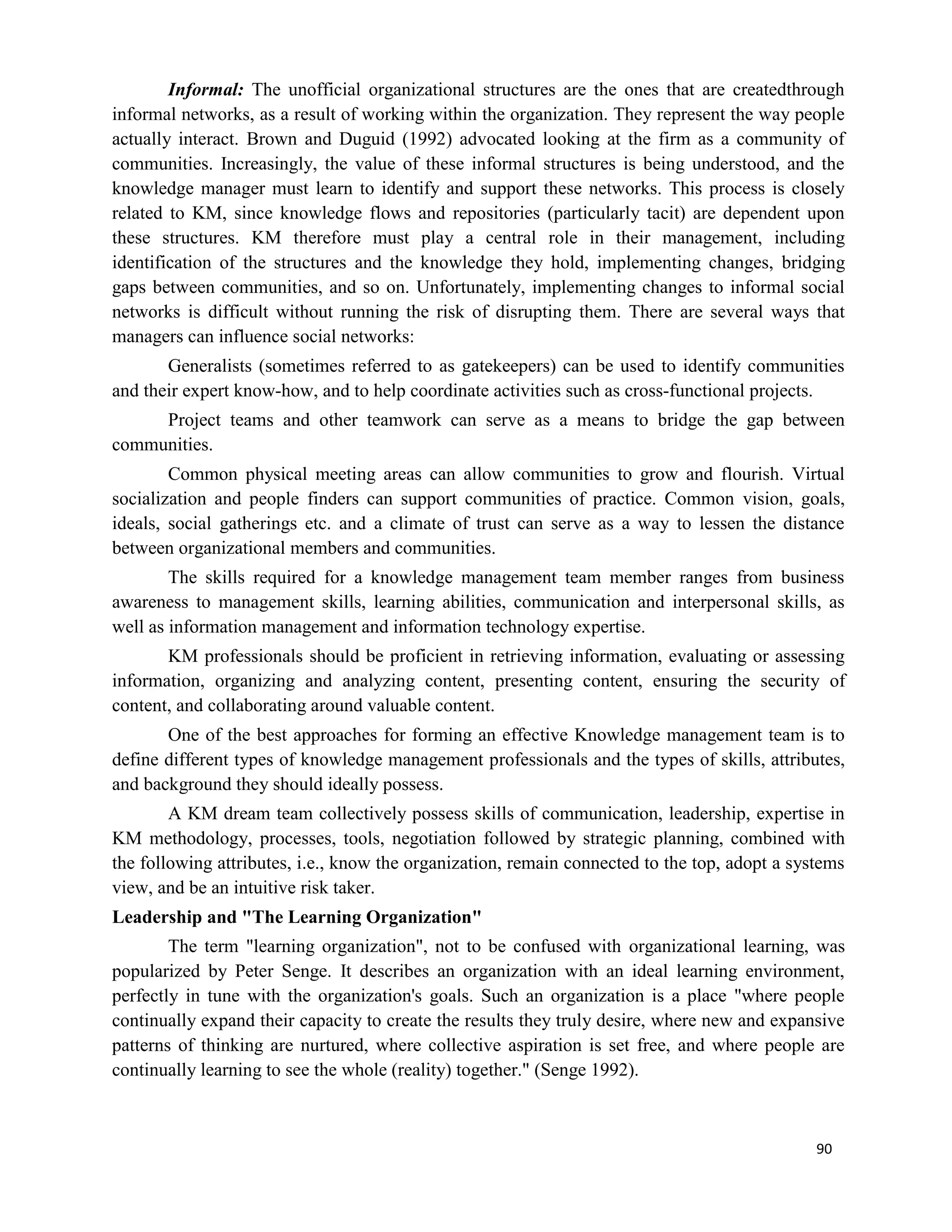90
Informal: The unofficial organizational structures are the ones that are createdthrough
informal networks, as a result of working within the organization. They represent the way people
actually interact. Brown and Duguid (1992) advocated looking at the firm as a community of
communities. Increasingly, the value of these informal structures is being understood, and the
knowledge manager must learn to identify and support these networks. This process is closely
related to KM, since knowledge flows and repositories (particularly tacit) are dependent upon
these structures. KM therefore must play a central role in their management, including
identification of the structures and the knowledge they hold, implementing changes, bridging
gaps between communities, and so on. Unfortunately, implementing changes to informal social
networks is difficult without running the risk of disrupting them. There are several ways that
managers can influence social networks:
Generalists (sometimes referred to as gatekeepers) can be used to identify communities
and their expert know-how, and to help coordinate activities such as cross-functional projects.
Project teams and other teamwork can serve as a means to bridge the gap between
communities.
Common physical meeting areas can allow communities to grow and flourish. Virtual
socialization and people finders can support communities of practice. Common vision, goals,
ideals, social gatherings etc. and a climate of trust can serve as a way to lessen the distance
between organizational members and communities.
The skills required for a knowledge management team member ranges from business
awareness to management skills, learning abilities, communication and interpersonal skills, as
well as information management and information technology expertise.
KM professionals should be proficient in retrieving information, evaluating or assessing
information, organizing and analyzing content, presenting content, ensuring the security of
content, and collaborating around valuable content.
One of the best approaches for forming an effective Knowledge management team is to
define different types of knowledge management professionals and the types of skills, attributes,
and background they should ideally possess.
A KM dream team collectively possess skills of communication, leadership, expertise in
KM methodology, processes, tools, negotiation followed by strategic planning, combined with
the following attributes, i.e., know the organization, remain connected to the top, adopt a systems
view, and be an intuitive risk taker.
Leadership and "The Learning Organization"
The term "learning organization", not to be confused with organizational learning, was
popularized by Peter Senge. It describes an organization with an ideal learning environment,
perfectly in tune with the organization's goals. Such an organization is a place "where people
continually expand their capacity to create the results they truly desire, where new and expansive
patterns of thinking are nurtured, where collective aspiration is set free, and where people are
continually learning to see the whole (reality) together." (Senge 1992).
 