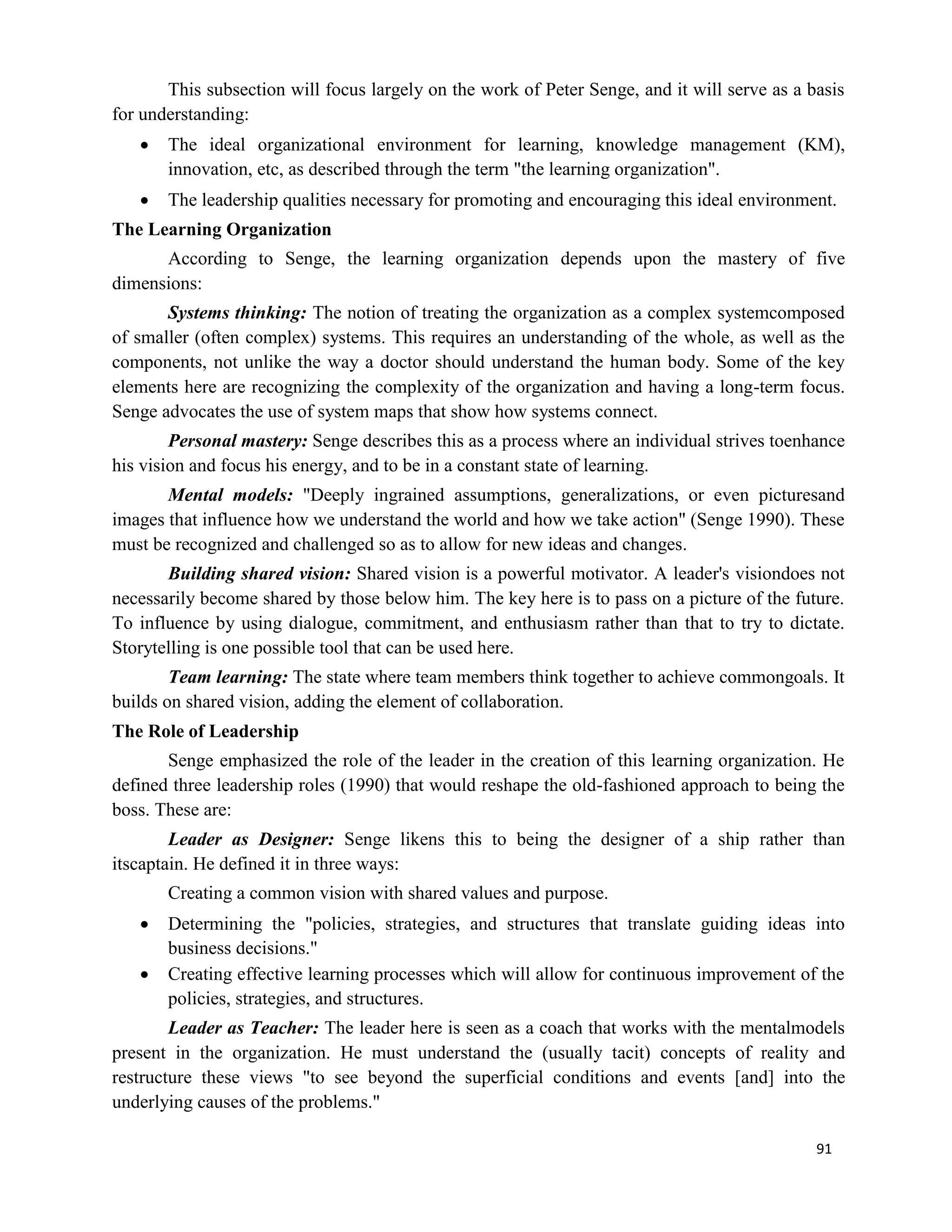 91
This subsection will focus largely on the work of Peter Senge, and it will serve as a basis
for understanding:
 The ideal organizational environment for learning, knowledge management (KM),
innovation, etc, as described through the term "the learning organization".
 The leadership qualities necessary for promoting and encouraging this ideal environment.
The Learning Organization
According to Senge, the learning organization depends upon the mastery of five
dimensions:
Systems thinking: The notion of treating the organization as a complex systemcomposed
of smaller (often complex) systems. This requires an understanding of the whole, as well as the
components, not unlike the way a doctor should understand the human body. Some of the key
elements here are recognizing the complexity of the organization and having a long-term focus.
Senge advocates the use of system maps that show how systems connect.
Personal mastery: Senge describes this as a process where an individual strives toenhance
his vision and focus his energy, and to be in a constant state of learning.
Mental models: "Deeply ingrained assumptions, generalizations, or even picturesand
images that influence how we understand the world and how we take action" (Senge 1990). These
must be recognized and challenged so as to allow for new ideas and changes.
Building shared vision: Shared vision is a powerful motivator. A leader's visiondoes not
necessarily become shared by those below him. The key here is to pass on a picture of the future.
To influence by using dialogue, commitment, and enthusiasm rather than that to try to dictate.
Storytelling is one possible tool that can be used here.
Team learning: The state where team members think together to achieve commongoals. It
builds on shared vision, adding the element of collaboration.
The Role of Leadership
Senge emphasized the role of the leader in the creation of this learning organization. He
defined three leadership roles (1990) that would reshape the old-fashioned approach to being the
boss. These are:
Leader as Designer: Senge likens this to being the designer of a ship rather than
itscaptain. He defined it in three ways:
Creating a common vision with shared values and purpose.
 Determining the "policies, strategies, and structures that translate guiding ideas into
business decisions."
 Creating effective learning processes which will allow for continuous improvement of the
policies, strategies, and structures.
Leader as Teacher: The leader here is seen as a coach that works with the mentalmodels
present in the organization. He must understand the (usually tacit) concepts of reality and
restructure these views "to see beyond the superficial conditions and events [and] into the
underlying causes of the problems."
 