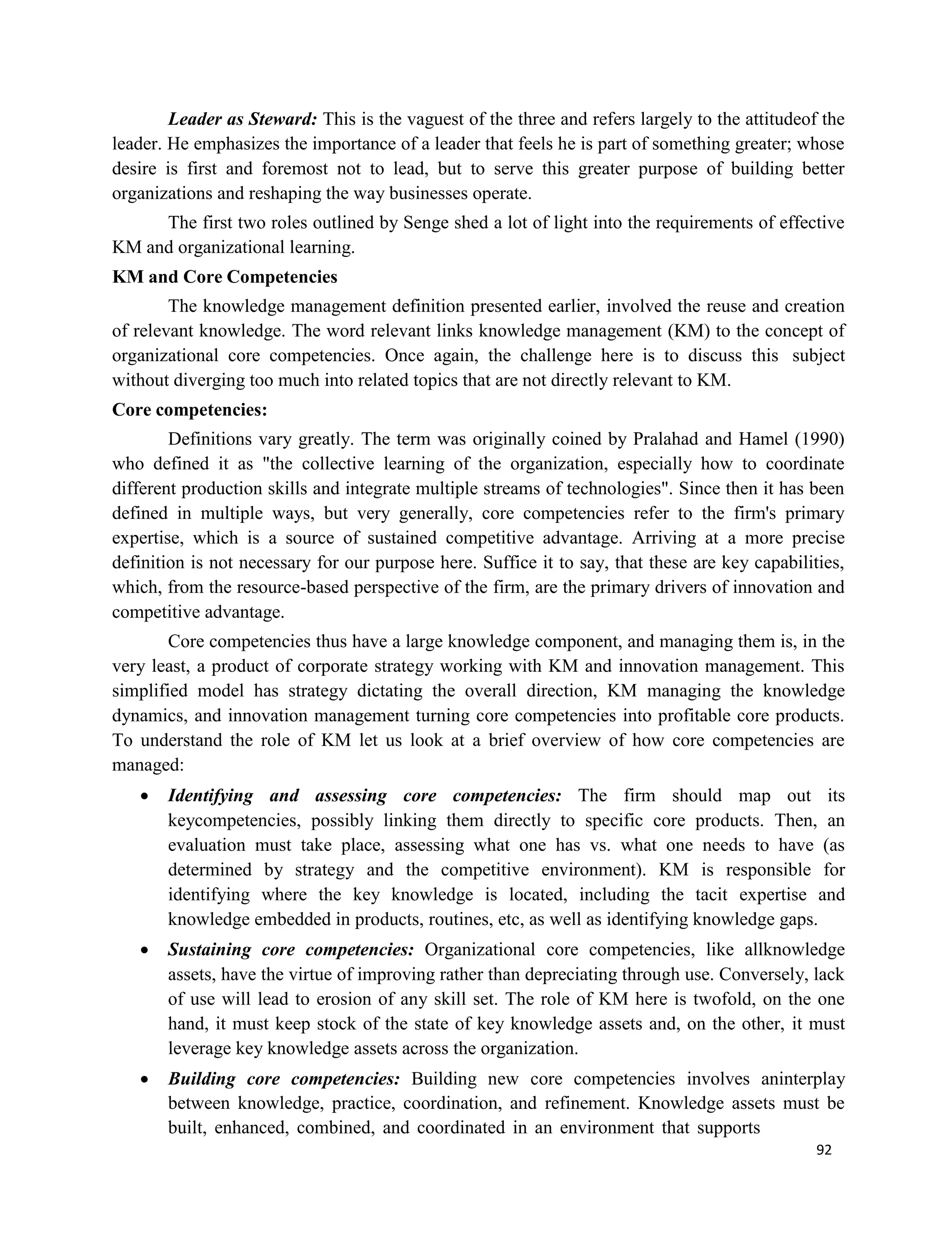 92
Leader as Steward: This is the vaguest of the three and refers largely to the attitudeof the
leader. He emphasizes the importance of a leader that feels he is part of something greater; whose
desire is first and foremost not to lead, but to serve this greater purpose of building better
organizations and reshaping the way businesses operate.
The first two roles outlined by Senge shed a lot of light into the requirements of effective
KM and organizational learning.
KM and Core Competencies
The knowledge management definition presented earlier, involved the reuse and creation
of relevant knowledge. The word relevant links knowledge management (KM) to the concept of
organizational core competencies. Once again, the challenge here is to discuss this subject
without diverging too much into related topics that are not directly relevant to KM.
Core competencies:
Definitions vary greatly. The term was originally coined by Pralahad and Hamel (1990)
who defined it as "the collective learning of the organization, especially how to coordinate
different production skills and integrate multiple streams of technologies". Since then it has been
defined in multiple ways, but very generally, core competencies refer to the firm's primary
expertise, which is a source of sustained competitive advantage. Arriving at a more precise
definition is not necessary for our purpose here. Suffice it to say, that these are key capabilities,
which, from the resource-based perspective of the firm, are the primary drivers of innovation and
competitive advantage.
Core competencies thus have a large knowledge component, and managing them is, in the
very least, a product of corporate strategy working with KM and innovation management. This
simplified model has strategy dictating the overall direction, KM managing the knowledge
dynamics, and innovation management turning core competencies into profitable core products.
To understand the role of KM let us look at a brief overview of how core competencies are
managed:
 Identifying and assessing core competencies: The firm should map out its
keycompetencies, possibly linking them directly to specific core products. Then, an
evaluation must take place, assessing what one has vs. what one needs to have (as
determined by strategy and the competitive environment). KM is responsible for
identifying where the key knowledge is located, including the tacit expertise and
knowledge embedded in products, routines, etc, as well as identifying knowledge gaps.
 Sustaining core competencies: Organizational core competencies, like allknowledge
assets, have the virtue of improving rather than depreciating through use. Conversely, lack
of use will lead to erosion of any skill set. The role of KM here is twofold, on the one
hand, it must keep stock of the state of key knowledge assets and, on the other, it must
leverage key knowledge assets across the organization.
 Building core competencies: Building new core competencies involves aninterplay
between knowledge, practice, coordination, and refinement. Knowledge assets must be
built, enhanced, combined, and coordinated in an environment that supports
 