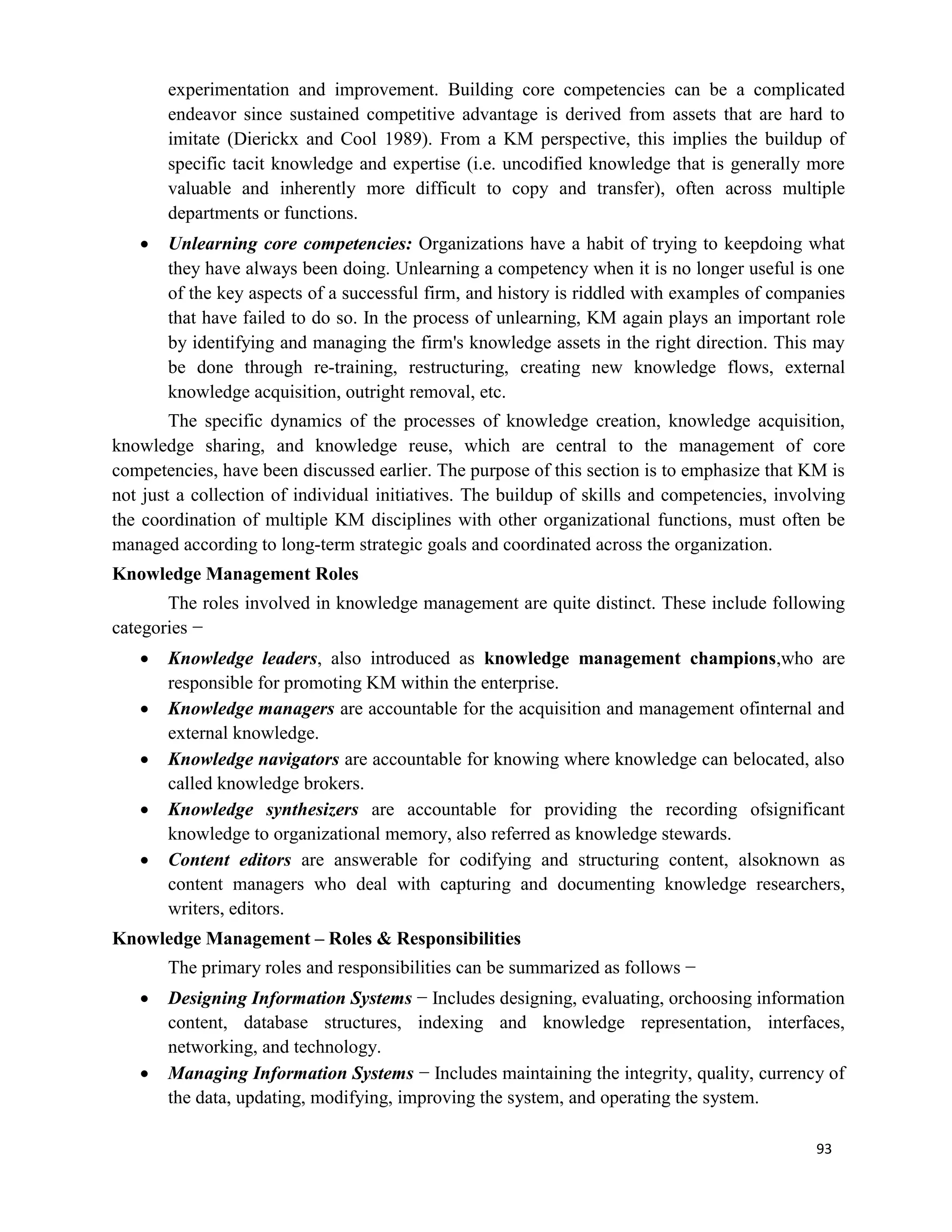 93
experimentation and improvement. Building core competencies can be a complicated
endeavor since sustained competitive advantage is derived from assets that are hard to
imitate (Dierickx and Cool 1989). From a KM perspective, this implies the buildup of
specific tacit knowledge and expertise (i.e. uncodified knowledge that is generally more
valuable and inherently more difficult to copy and transfer), often across multiple
departments or functions.
 Unlearning core competencies: Organizations have a habit of trying to keepdoing what
they have always been doing. Unlearning a competency when it is no longer useful is one
of the key aspects of a successful firm, and history is riddled with examples of companies
that have failed to do so. In the process of unlearning, KM again plays an important role
by identifying and managing the firm's knowledge assets in the right direction. This may
be done through re-training, restructuring, creating new knowledge flows, external
knowledge acquisition, outright removal, etc.
The specific dynamics of the processes of knowledge creation, knowledge acquisition,
knowledge sharing, and knowledge reuse, which are central to the management of core
competencies, have been discussed earlier. The purpose of this section is to emphasize that KM is
not just a collection of individual initiatives. The buildup of skills and competencies, involving
the coordination of multiple KM disciplines with other organizational functions, must often be
managed according to long-term strategic goals and coordinated across the organization.
Knowledge Management Roles
The roles involved in knowledge management are quite distinct. These include following
categories −
 Knowledge leaders, also introduced as knowledge management champions,who are
responsible for promoting KM within the enterprise.
 Knowledge managers are accountable for the acquisition and management ofinternal and
external knowledge.
 Knowledge navigators are accountable for knowing where knowledge can belocated, also
called knowledge brokers.
 Knowledge synthesizers are accountable for providing the recording ofsignificant
knowledge to organizational memory, also referred as knowledge stewards.
 Content editors are answerable for codifying and structuring content, alsoknown as
content managers who deal with capturing and documenting knowledge researchers,
writers, editors.
Knowledge Management – Roles & Responsibilities
The primary roles and responsibilities can be summarized as follows −
 Designing Information Systems − Includes designing, evaluating, orchoosing information
content, database structures, indexing and knowledge representation, interfaces,
networking, and technology.
 Managing Information Systems − Includes maintaining the integrity, quality, currency of
the data, updating, modifying, improving the system, and operating the system.
 