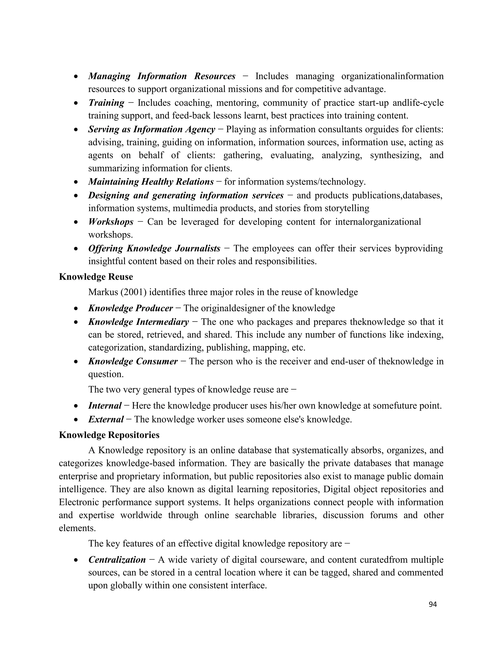 94
 Managing Information Resources − Includes managing organizationalinformation
resources to support organizational missions and for competitive advantage.
 Training − Includes coaching, mentoring, community of practice start-up andlife-cycle
training support, and feed-back lessons learnt, best practices into training content.
 Serving as Information Agency − Playing as information consultants orguides for clients:
advising, training, guiding on information, information sources, information use, acting as
agents on behalf of clients: gathering, evaluating, analyzing, synthesizing, and
summarizing information for clients.
 Maintaining Healthy Relations − for information systems/technology.
 Designing and generating information services − and products publications,databases,
information systems, multimedia products, and stories from storytelling
 Workshops − Can be leveraged for developing content for internalorganizational
workshops.
 Offering Knowledge Journalists − The employees can offer their services byproviding
insightful content based on their roles and responsibilities.
Knowledge Reuse
Markus (2001) identifies three major roles in the reuse of knowledge
 Knowledge Producer − The originaldesigner of the knowledge
 Knowledge Intermediary − The one who packages and prepares theknowledge so that it
can be stored, retrieved, and shared. This include any number of functions like indexing,
categorization, standardizing, publishing, mapping, etc.
 Knowledge Consumer − The person who is the receiver and end-user of theknowledge in
question.
The two very general types of knowledge reuse are −
 Internal − Here the knowledge producer uses his/her own knowledge at somefuture point.
 External − The knowledge worker uses someone else's knowledge.
Knowledge Repositories
A Knowledge repository is an online database that systematically absorbs, organizes, and
categorizes knowledge-based information. They are basically the private databases that manage
enterprise and proprietary information, but public repositories also exist to manage public domain
intelligence. They are also known as digital learning repositories, Digital object repositories and
Electronic performance support systems. It helps organizations connect people with information
and expertise worldwide through online searchable libraries, discussion forums and other
elements.
The key features of an effective digital knowledge repository are −
 Centralization − A wide variety of digital courseware, and content curatedfrom multiple
sources, can be stored in a central location where it can be tagged, shared and commented
upon globally within one consistent interface.
 