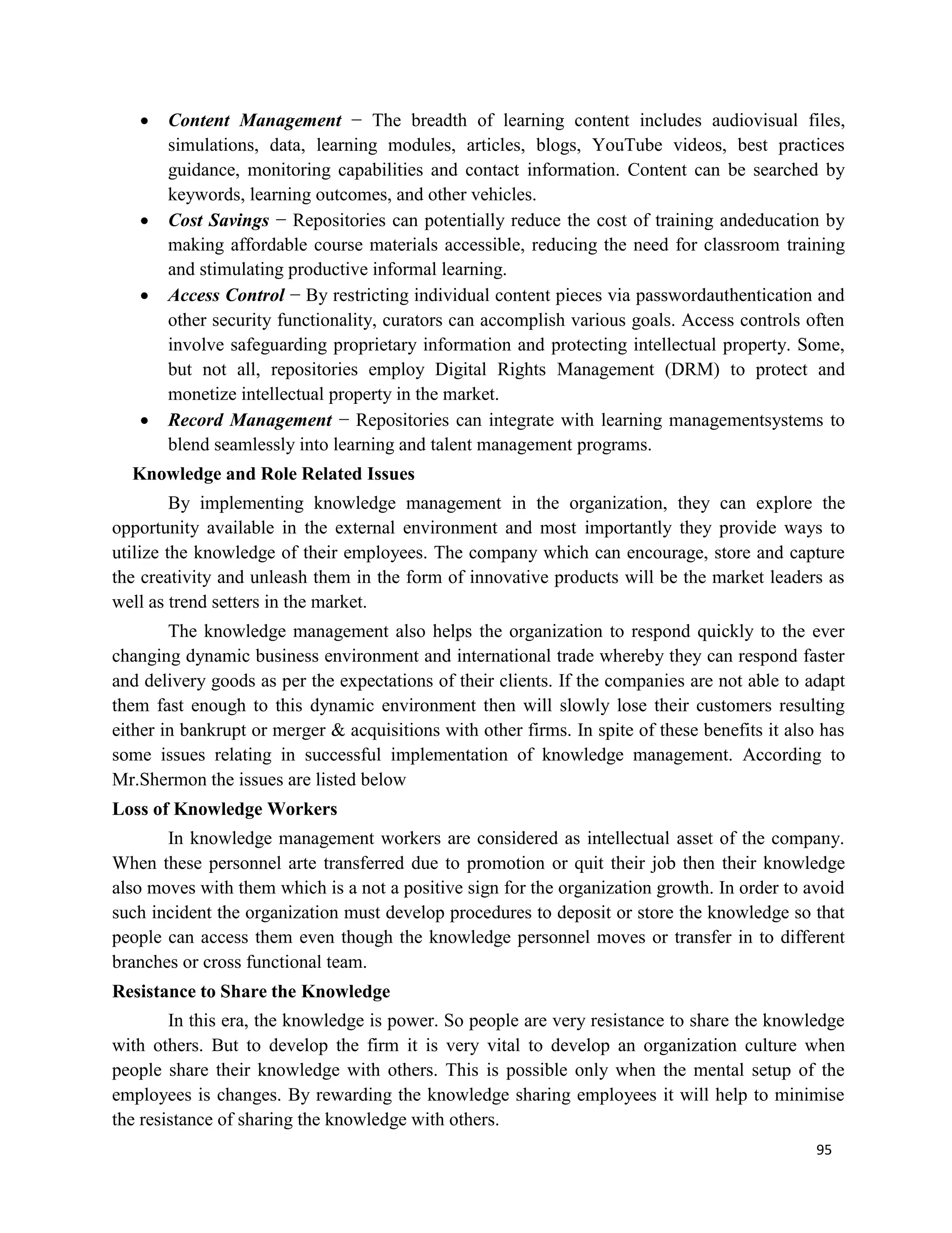 95
 Content Management − The breadth of learning content includes audiovisual files,
simulations, data, learning modules, articles, blogs, YouTube videos, best practices
guidance, monitoring capabilities and contact information. Content can be searched by
keywords, learning outcomes, and other vehicles.
 Cost Savings − Repositories can potentially reduce the cost of training andeducation by
making affordable course materials accessible, reducing the need for classroom training
and stimulating productive informal learning.
 Access Control − By restricting individual content pieces via passwordauthentication and
other security functionality, curators can accomplish various goals. Access controls often
involve safeguarding proprietary information and protecting intellectual property. Some,
but not all, repositories employ Digital Rights Management (DRM) to protect and
monetize intellectual property in the market.
 Record Management − Repositories can integrate with learning managementsystems to
blend seamlessly into learning and talent management programs.
Knowledge and Role Related Issues
By implementing knowledge management in the organization, they can explore the
opportunity available in the external environment and most importantly they provide ways to
utilize the knowledge of their employees. The company which can encourage, store and capture
the creativity and unleash them in the form of innovative products will be the market leaders as
well as trend setters in the market.
The knowledge management also helps the organization to respond quickly to the ever
changing dynamic business environment and international trade whereby they can respond faster
and delivery goods as per the expectations of their clients. If the companies are not able to adapt
them fast enough to this dynamic environment then will slowly lose their customers resulting
either in bankrupt or merger & acquisitions with other firms. In spite of these benefits it also has
some issues relating in successful implementation of knowledge management. According to
Mr.Shermon the issues are listed below
Loss of Knowledge Workers
In knowledge management workers are considered as intellectual asset of the company.
When these personnel arte transferred due to promotion or quit their job then their knowledge
also moves with them which is a not a positive sign for the organization growth. In order to avoid
such incident the organization must develop procedures to deposit or store the knowledge so that
people can access them even though the knowledge personnel moves or transfer in to different
branches or cross functional team.
Resistance to Share the Knowledge
In this era, the knowledge is power. So people are very resistance to share the knowledge
with others. But to develop the firm it is very vital to develop an organization culture when
people share their knowledge with others. This is possible only when the mental setup of the
employees is changes. By rewarding the knowledge sharing employees it will help to minimise
the resistance of sharing the knowledge with others.
 