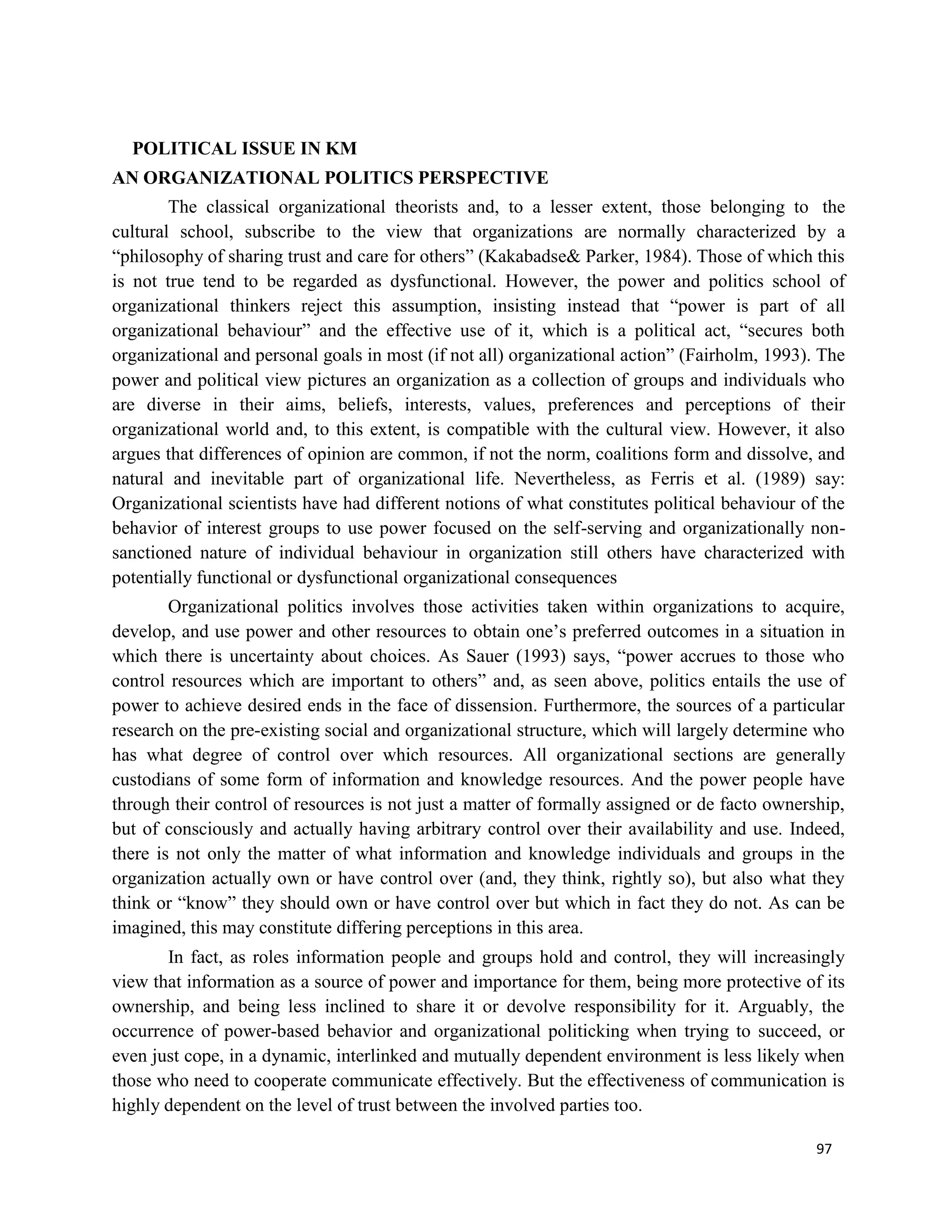 97
POLITICAL ISSUE IN KM
AN ORGANIZATIONAL POLITICS PERSPECTIVE
The classical organizational theorists and, to a lesser extent, those belonging to the
cultural school, subscribe to the view that organizations are normally characterized by a
“philosophy of sharing trust and care for others” (Kakabadse& Parker, 1984). Those of which this
is not true tend to be regarded as dysfunctional. However, the power and politics school of
organizational thinkers reject this assumption, insisting instead that “power is part of all
organizational behaviour” and the effective use of it, which is a political act, “secures both
organizational and personal goals in most (if not all) organizational action” (Fairholm, 1993). The
power and political view pictures an organization as a collection of groups and individuals who
are diverse in their aims, beliefs, interests, values, preferences and perceptions of their
organizational world and, to this extent, is compatible with the cultural view. However, it also
argues that differences of opinion are common, if not the norm, coalitions form and dissolve, and
natural and inevitable part of organizational life. Nevertheless, as Ferris et al. (1989) say:
Organizational scientists have had different notions of what constitutes political behaviour of the
behavior of interest groups to use power focused on the self-serving and organizationally non-
sanctioned nature of individual behaviour in organization still others have characterized with
potentially functional or dysfunctional organizational consequences
Organizational politics involves those activities taken within organizations to acquire,
develop, and use power and other resources to obtain one’s preferred outcomes in a situation in
which there is uncertainty about choices. As Sauer (1993) says, “power accrues to those who
control resources which are important to others” and, as seen above, politics entails the use of
power to achieve desired ends in the face of dissension. Furthermore, the sources of a particular
research on the pre-existing social and organizational structure, which will largely determine who
has what degree of control over which resources. All organizational sections are generally
custodians of some form of information and knowledge resources. And the power people have
through their control of resources is not just a matter of formally assigned or de facto ownership,
but of consciously and actually having arbitrary control over their availability and use. Indeed,
there is not only the matter of what information and knowledge individuals and groups in the
organization actually own or have control over (and, they think, rightly so), but also what they
think or “know” they should own or have control over but which in fact they do not. As can be
imagined, this may constitute differing perceptions in this area.
In fact, as roles information people and groups hold and control, they will increasingly
view that information as a source of power and importance for them, being more protective of its
ownership, and being less inclined to share it or devolve responsibility for it. Arguably, the
occurrence of power-based behavior and organizational politicking when trying to succeed, or
even just cope, in a dynamic, interlinked and mutually dependent environment is less likely when
those who need to cooperate communicate effectively. But the effectiveness of communication is
highly dependent on the level of trust between the involved parties too.
 
