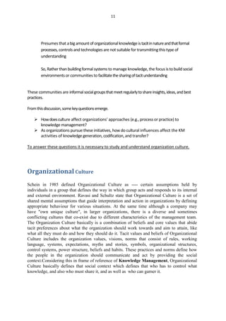 11




        Presumes that a big amount of organizational knowledge is tacit in nature and that formal
        processes, controls and technologies are not suitable for transmitting this type of
        understanding

        So, Rather than building formal systems to manage knowledge, the focus is to build social
        environments or communities to facilitate the sharing of tacit understanding


These communities are informal social groups that meet regularly to share insights, ideas, and best
practices.

From this discussion, some key questions emerge.

     How does culture affect organizations' approaches (e.g., process or practice) to
      knowledge management?
     As organizations pursue these initiatives, how do cultural influences affect the KM
      activities of knowledge generation, codification, and transfer?

To answer these questions it is necessary to study and understand organization culture.




Organizational Culture
Schein in 1985 defined Organizational Culture as ---- certain assumptions held by
individuals in a group that defines the way in which group acts and responds to its internal
and external environment. Ravasi and Schultz state that Organizational Culture is a set of
shared mental assumptions that guide interpretation and action in organizations by defining
appropriate behaviour for various situations. At the same time although a company may
have "own unique culture", in larger organizations, there is a diverse and sometimes
conflicting cultures that co-exist due to different characteristics of the management team.
The Organization Culture basically is a combination of beliefs and core values that abide
tacit preferences about what the organization should work towards and aim to attain, like
what all they must do and how they should do it. Tacit values and beliefs of Organizational
Culture includes the organization values, visions, norms that consist of rules, working
language, systems, expectations, myths and stories, symbols, organizational structures,
control systems, power structure, beliefs and habits. These practices and norms define how
the people in the organization should communicate and act by providing the social
context.Considering this in frame of reference of Knowledge Management, Organizational
Culture basically defines that social context which defines that who has to control what
knowledge, and also who must share it, and as well as who can garner it.
 