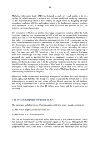 14



Marketing Information Centre (MIC) is designed in such way which enables it to be a
catalyst for collaboration and to actuate it as a universal world-wide marketing community.
As the chief marketing officer in the company no longer allows the budgeting of bright
manuals or brochures, MIC is widely acknowledged as the fundamental means of obtaining
such information. In fact, as attempts were made to include best practices in MIC, the
initiative encountered contention.

CM Connection (CMC) is one another Knowledge Management initiative within the North
American marketing unit. As compared to MIC which was an intranet based information
centre, this here is a web based marketing archive which is used to broadcast information so
that traders or wholesalers who all are the main cause for store level execution can use the
most recent information on how to merchandise the new promotions. The major impact of
CM Connection, as compared to MIS, has been the decrease of the quantity of printed
catalogues. The main challenge with CM Connection is about convincing the content
providers to own the information in the sense of both providing it and also keeping it up to
date. One more issue with CM Connection is that it is being seen by many as distraction
from their relationships with their clients. Even though MIC may help in reducing the
amountof time spent in traveling, but this is not necessarily welcome in a sales and
marketing oriented relationship company because you are losing away important relationship
points.The Human Resources unit with the Corporate Functions unit also has an intranet-
based Knowledge Management, referred to as My Career. It is designed for managers and
employees of the company to help retrieve information about what tools, classes, and
coaching are available for development. One of the goals of My Career has been to merge all
of the training information at one place.

Many such similar intranet-based Knowledge Management have been developed throughout
entire Alpha, such that the portal project was started to alleviate the problem that too much
information was present in too many places, different IDs and passwords for each database,
and having to remember what is in the database to get the information. However, despite
some initial receptiveness to the idea, IT budgets were frozen and the project never got
underway.




The Possible Impacts of Culture on KM

The statements and observations of our research point to two largely shared perspectives:

(1) The culture emphasizes the individual, and

(2) The culture is in a state of transition.

The case we discussed about the work within Alpha seems to be a tension between a culture
that demands individuality and the communal aspects of Knowledge Management. Our
research talks about a culture that is one of "individual survival" where individuals fear being
judged for their ideas, where there is individual isolation, and where individuals try to go
 