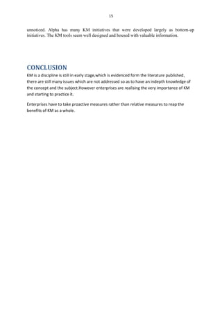 15


unnoticed. Alpha has many KM initiatives that were developed largely as bottom-up
initiatives. The KM tools seem well designed and housed with valuable information.




CONCLUSION
KM is a discipline is still in early stage,which is evidenced form the literature published,
there are still many issues which are not addressed so as to have an indepth knowledge of
the concept and the subject.However enterprises are realising the very importance of KM
and starting to practice it.

Enterprises have to take proactive measures rather than relative measures to reap the
benefits of KM as a whole.
 