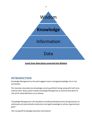 4




                                      Wisdom

                                  Knowledge

                                 Information

                                          Data
                  Levels from Data being converted into Wisdom




INTRODUCTION
Knowledge Management as the word suggests means managing knowledge, but in real
connotation

The meaning is boundary less.Knowledge cannot quantified it brings along with itself some
notional value. Many authors explain Knowledge Management as and how they deem fit
,few of the noted definitions are as follows-



“Knowledge Management is the discipline of enabling individuals,teams & organizations to
collectively and systematically create,share and apply knowledge to achieve organizational
goals.”

-Ron Young,CEO Knowledge Associates International
 