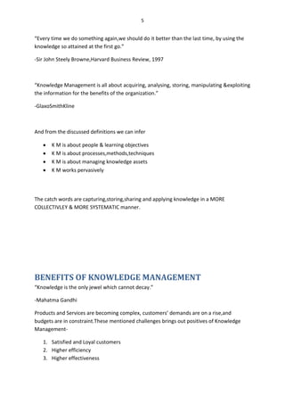5


“Every time we do something again,we should do it better than the last time, by using the
knowledge so attained at the first go.”

-Sir John Steely Browne,Harvard Business Review, 1997



“Knowledge Management is all about acquiring, analysing, storing, manipulating &exploiting
the information for the benefits of the organization.”

-GlaxoSmithKline



And from the discussed definitions we can infer

       K M is about people & learning objectives
       K M is about processes,methods,techniques
       K M is about managing knowledge assets
       K M works pervasively




The catch words are capturing,storing,sharing and applying knowledge in a MORE
COLLECTIVLEY & MORE SYSTEMATIC manner.




BENEFITS OF KNOWLEDGE MANAGEMENT
“Knowledge is the only jewel which cannot decay.”

-Mahatma Gandhi

Products and Services are becoming complex, customers’ demands are on a rise,and
budgets are in constraint.These mentioned challenges brings out positives of Knowledge
Management-

   1. Satisfied and Loyal customers
   2. Higher efficiency
   3. Higher effectiveness
 