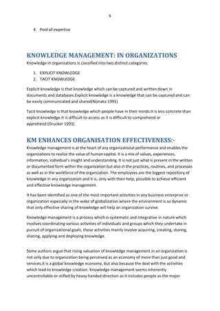 6


   4. Pool of expertise




KNOWLEDGE MANAGEMENT: IN ORGANIZATIONS
Knowledge in organizations is classified into two distinct categories

   1. EXPLICIT KNOWLEDGE
   2. TACIT KNOWLEDGE

Explicit knowledge is that knowledge which can be captured and written down in
documents and databases.Explicit knowledge is a knowledge that can be captured and can
be easily communicated and shared(Nonaka 1991)

Tacit knowledge is that knowledge which people have in their minds.It is less concrete than
explicit knowledge.It is difficult to access as it is difficult to comprehend or
apprehend.(Drucker 1993)


KM ENHANCES ORGANISATION EFFECTIVENESS:-
Knowledge management is at the heart of any organizational performance and enables the
organizations to realize the value of human capital. It is a mix of values, experiences,
information, individual’s insight and understanding. It is not just what is present in the written
or documented form within the organization but also in the practices, routines, and processes
as well as in the workforce of the organization. The employees are the biggest repository of
knowledge in any organization and it is, only with their help, possible to achieve efficient
and effective knowledge management.

It has been identified as one of the most important activities in any business enterprise or
organization especially in the wake of globalization where the environment is so dynamic
that only effective sharing of knowledge will help an organization survive.

Knowledge management is a process which is systematic and integrative in nature which
involves coordinating various activities of individuals and groups which they undertake in
pursuit of organizational goals, these activities mainly involve acquiring, creating, storing,
sharing, applying and deploying knowledge.


Some authors argue that rising valuation of knowledge management in an organization is
not only due to organization being perceived as an economy of more than just good and
services,it is a global knowledge economy, but also because the deal with the activities
which lead to knowledge creation. Knowledge management seems inherently
uncontrollable or stifled by heavy handed direction as it includes people as the major
 