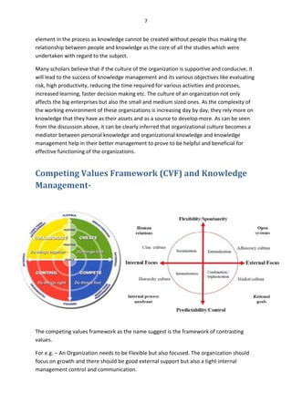 7


element in the process as knowledge cannot be created without people thus making the
relationship between people and knowledge as the core of all the studies which were
undertaken with regard to the subject.

Many scholars believe that if the culture of the organization is supportive and conducive, it
will lead to the success of knowledge management and its various objectives like evaluating
risk, high productivity, reducing the time required for various activities and processes,
increased learning, faster decision making etc. The culture of an organization not only
affects the big enterprises but also the small and medium sized ones. As the complexity of
the working environment of these organizations is increasing day by day, they rely more on
knowledge that they have as their assets and as a source to develop more. As can be seen
from the discussion above, it can be clearly inferred that organizational culture becomes a
mediator between personal knowledge and organizational knowledge and knowledge
management help in their better management to prove to be helpful and beneficial for
effective functioning of the organizations.


Competing Values Framework (CVF) and Knowledge
Management-




The competing values framework as the name suggest is the framework of contrasting
values.

For e.g. – An Organization needs to be Flexible but also focused. The organization should
focus on growth and there should be good external support but also a tight internal
management control and communication.
 