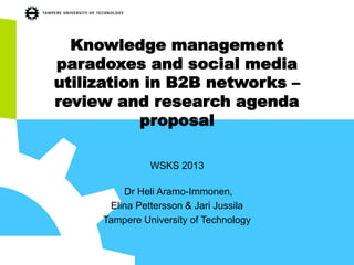 Knowledge management
paradoxes and social media
utilization in B2B networks –
review and research agenda
proposal
WSKS 2013
Dr Heli Aramo-Immonen,
Elina Pettersson & Jari Jussila
Tampere University of Technology
 