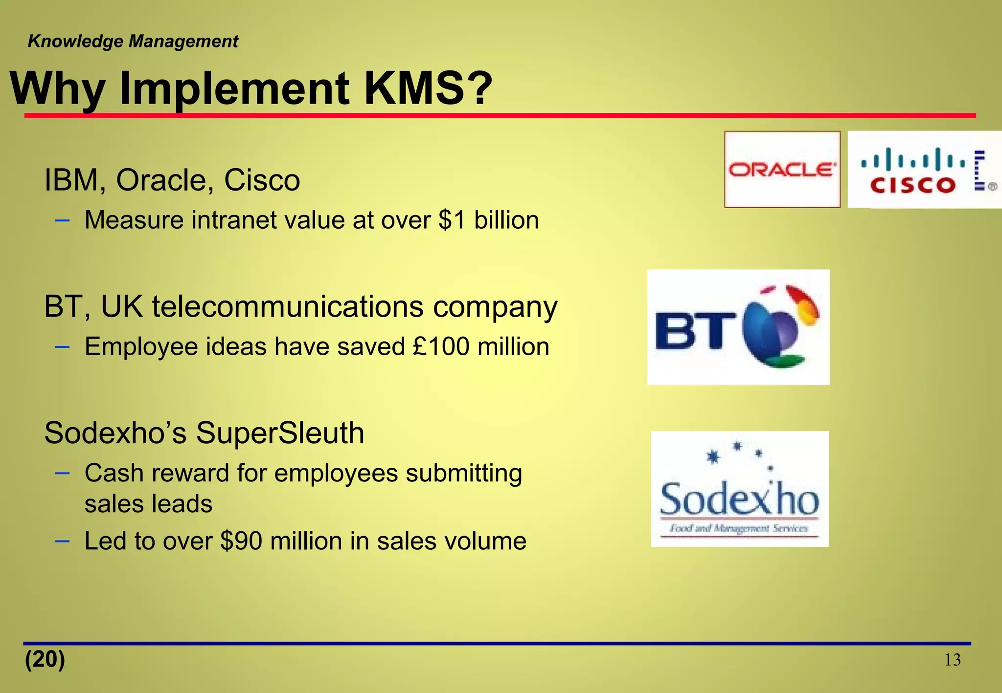 Knowledge Management
Why Implement KMS?
IBM, Oracle, Cisco
– Measure intranet value at over $1 billion
BT, UK telecommunications company
– Employee ideas have saved £100 million
Sodexho’s SuperSleuth
– Cash reward for employees submitting
sales leads
– Led to over $90 million in sales volume
13(20)
 