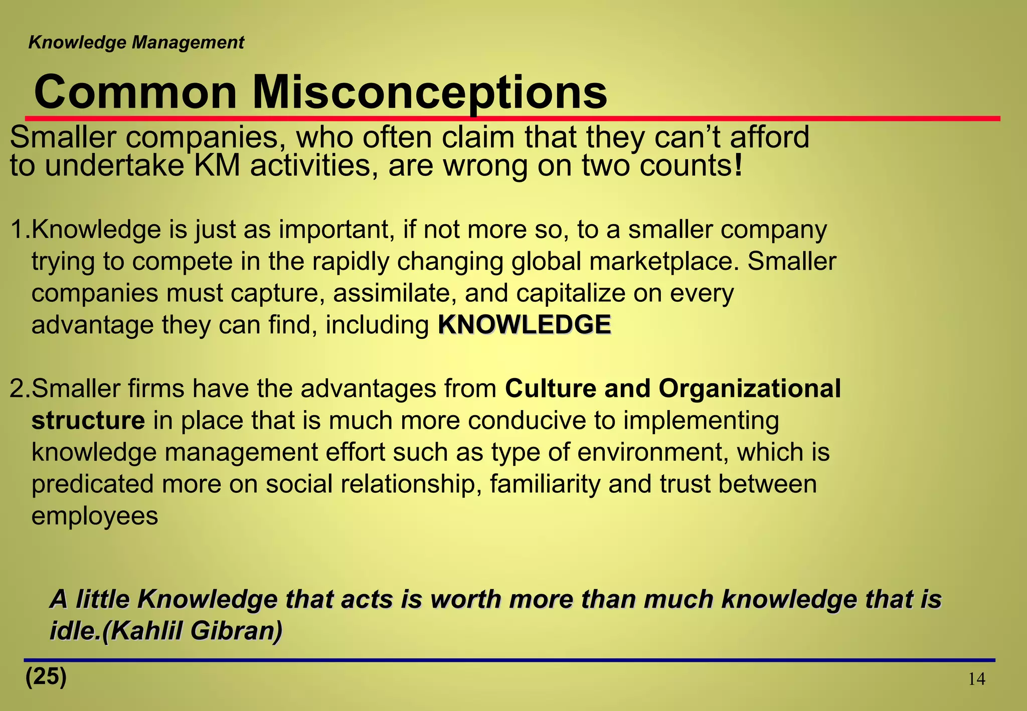 Knowledge Management
14
Smaller companies, who often claim that they can’t afford
to undertake KM activities, are wrong on two counts!
1.Knowledge is just as important, if not more so, to a smaller company
trying to compete in the rapidly changing global marketplace. Smaller
companies must capture, assimilate, and capitalize on every
advantage they can find, including KNOWLEDGEKNOWLEDGE
2.Smaller firms have the advantages from Culture and Organizational
structure in place that is much more conducive to implementing
knowledge management effort such as type of environment, which is
predicated more on social relationship, familiarity and trust between
employees
A little Knowledge that acts is worth more than much knowledge that isA little Knowledge that acts is worth more than much knowledge that is
idle.(Kahlil Gibran)idle.(Kahlil Gibran)
Common Misconceptions
(25)
 