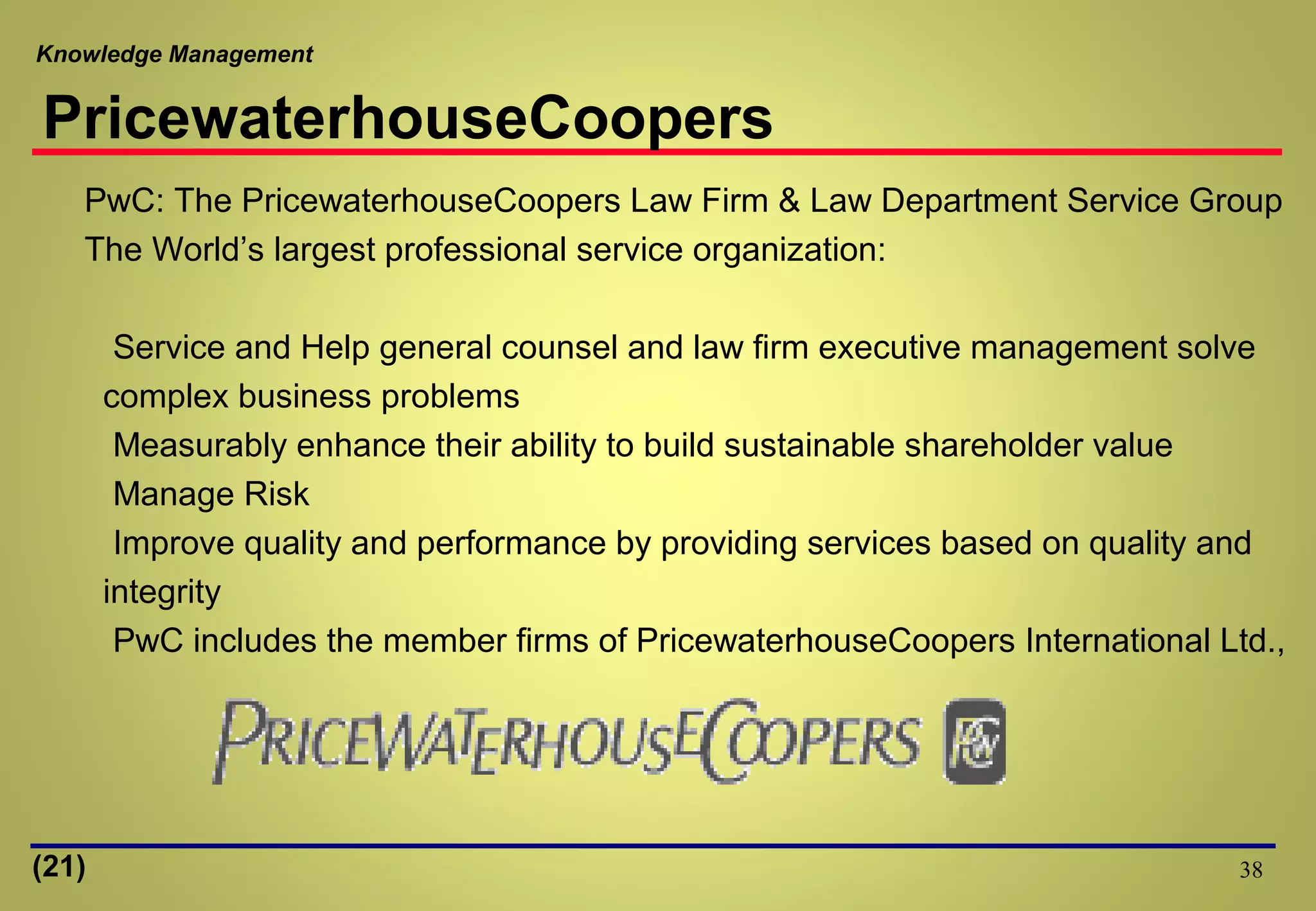 Knowledge Management
38
PwC: The PricewaterhouseCoopers Law Firm & Law Department Service Group
The World’s largest professional service organization:
Service and Help general counsel and law firm executive management solve
complex business problems
Measurably enhance their ability to build sustainable shareholder value
Manage Risk
Improve quality and performance by providing services based on quality and
integrity
PwC includes the member firms of PricewaterhouseCoopers International Ltd.,
PricewaterhouseCoopers
(21)
 