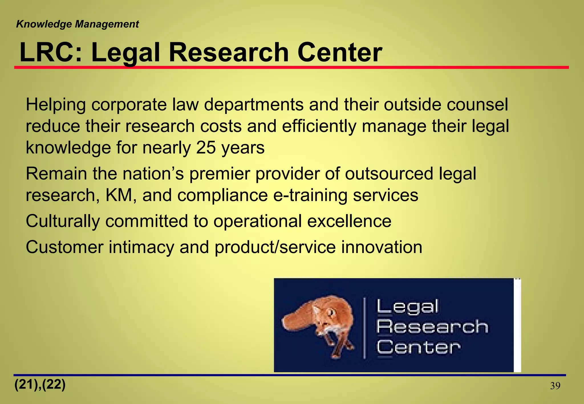 Knowledge Management
39
Helping corporate law departments and their outside counsel
reduce their research costs and efficiently manage their legal
knowledge for nearly 25 years
Remain the nation’s premier provider of outsourced legal
research, KM, and compliance e-training services
Culturally committed to operational excellence
Customer intimacy and product/service innovation
LRC: Legal Research Center
(21),(22)
 