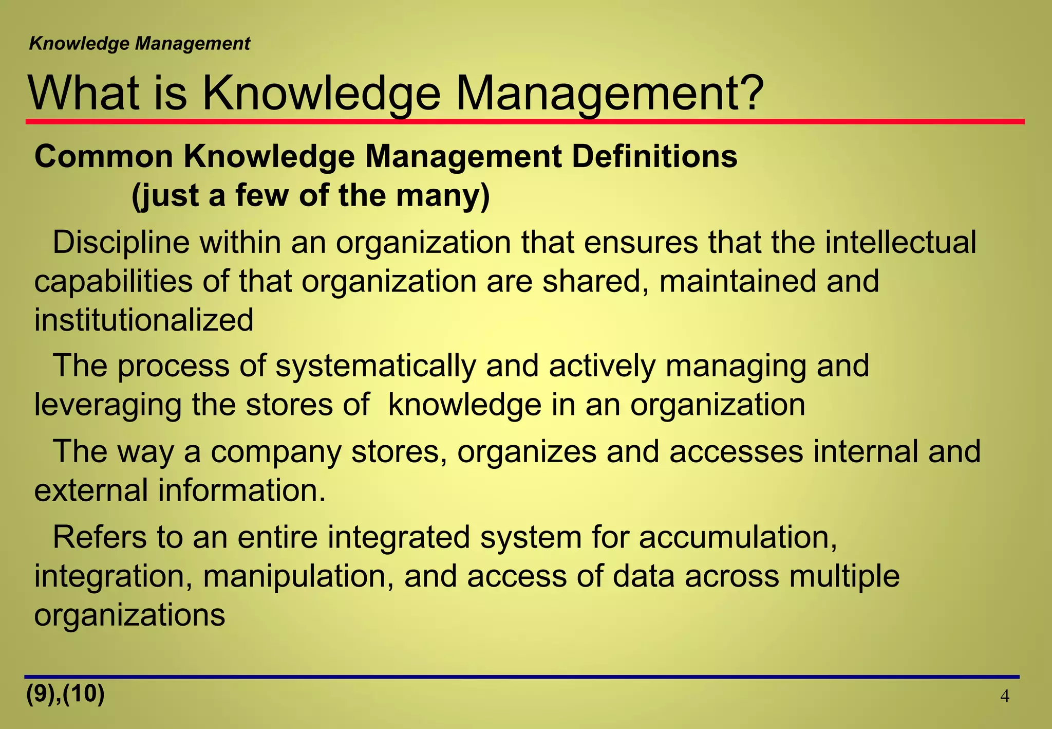 Knowledge Management
What is Knowledge Management?
4
Common Knowledge Management Definitions
(just a few of the many)
Discipline within an organization that ensures that the intellectual
capabilities of that organization are shared, maintained and
institutionalized
The process of systematically and actively managing and
leveraging the stores of knowledge in an organization
The way a company stores, organizes and accesses internal and
external information.
Refers to an entire integrated system for accumulation,
integration, manipulation, and access of data across multiple
organizations
(9),(10)
 