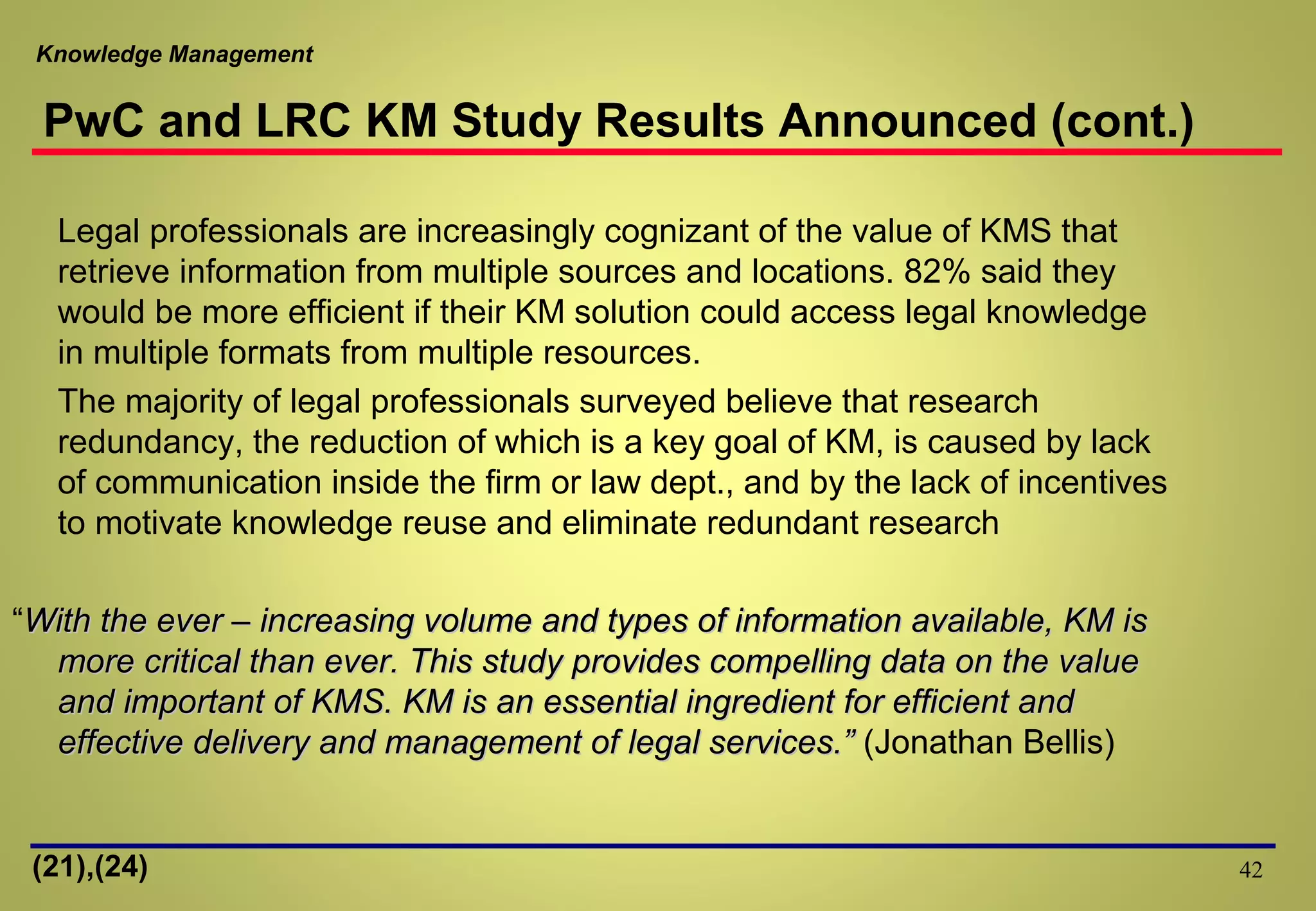 Knowledge Management
42
Legal professionals are increasingly cognizant of the value of KMS that
retrieve information from multiple sources and locations. 82% said they
would be more efficient if their KM solution could access legal knowledge
in multiple formats from multiple resources.
The majority of legal professionals surveyed believe that research
redundancy, the reduction of which is a key goal of KM, is caused by lack
of communication inside the firm or law dept., and by the lack of incentives
to motivate knowledge reuse and eliminate redundant research
“With the ever – increasing volume and types of information available, KM isWith the ever – increasing volume and types of information available, KM is
more critical than ever. This study provides compelling data on the valuemore critical than ever. This study provides compelling data on the value
and important of KMS. KM is an essential ingredient for efficient andand important of KMS. KM is an essential ingredient for efficient and
effective delivery and management of legal services.”effective delivery and management of legal services.” (Jonathan Bellis)
(21),(24)
PwC and LRC KM Study Results Announced (cont.)
 