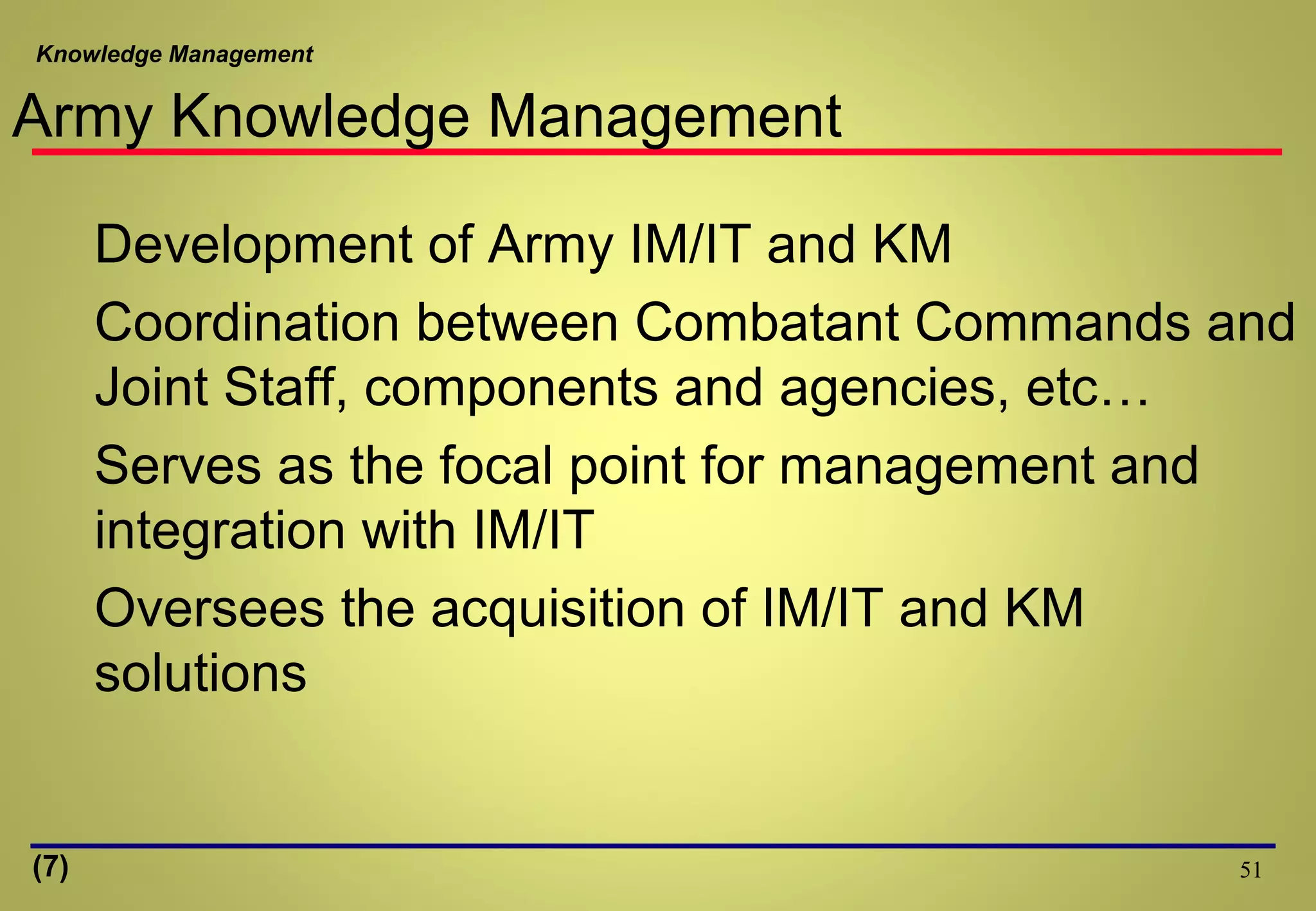 Knowledge Management
51
Army Knowledge Management
Development of Army IM/IT and KM
Coordination between Combatant Commands and
Joint Staff, components and agencies, etc…
Serves as the focal point for management and
integration with IM/IT
Oversees the acquisition of IM/IT and KM
solutions
(7)
 