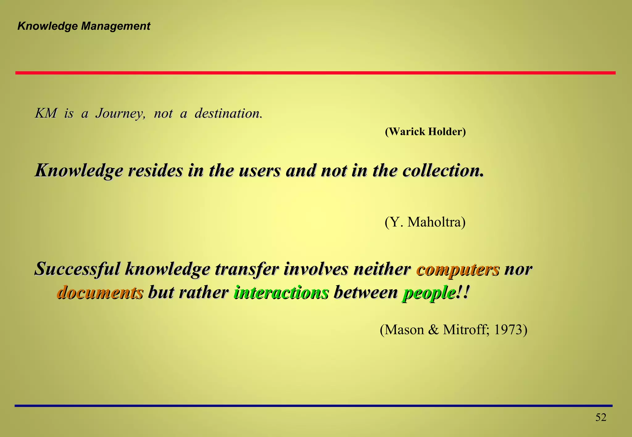 Knowledge Management
KM is a Journey, not a destination.KM is a Journey, not a destination.
(Warick Holder)
Knowledge resides in the users and not in the collection.Knowledge resides in the users and not in the collection.
(Y. Maholtra)
Successful knowledge transfer involves neitherSuccessful knowledge transfer involves neither computerscomputers nornor
documentsdocuments but ratherbut rather interactionsinteractions betweenbetween peoplepeople!!!!
(Mason & Mitroff; 1973)
52
 