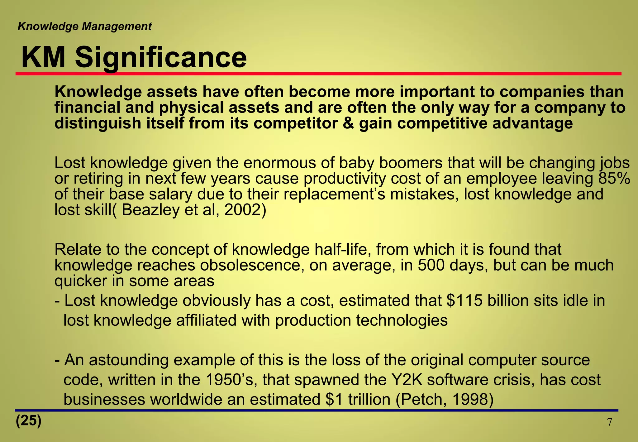 Knowledge Management
7
Knowledge assets have often become more important to companies than
financial and physical assets and are often the only way for a company to
distinguish itself from its competitor & gain competitive advantage
Lost knowledge given the enormous of baby boomers that will be changing jobs
or retiring in next few years cause productivity cost of an employee leaving 85%
of their base salary due to their replacement’s mistakes, lost knowledge and
lost skill( Beazley et al, 2002)
Relate to the concept of knowledge half-life, from which it is found that
knowledge reaches obsolescence, on average, in 500 days, but can be much
quicker in some areas
- Lost knowledge obviously has a cost, estimated that $115 billion sits idle in
lost knowledge affiliated with production technologies
- An astounding example of this is the loss of the original computer source
code, written in the 1950’s, that spawned the Y2K software crisis, has cost
businesses worldwide an estimated $1 trillion (Petch, 1998)
KM Significance
(25)
 