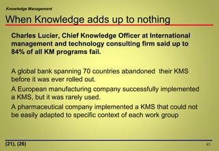 Knowledge Management
Charles Lucier, Chief Knowledge Officer at International
management and technology consulting firm said up to
84% of all KM programs fail.
A global bank spanning 70 countries abandoned their KMS
before it was ever rolled out.
A European manufacturing company successfully implemented
a KMS, but it was rarely used.
A pharmaceutical company implemented a KMS that could not
be easily adapted to specific context of each work group
43(21), (26)
When Knowledge adds up to nothing
 
