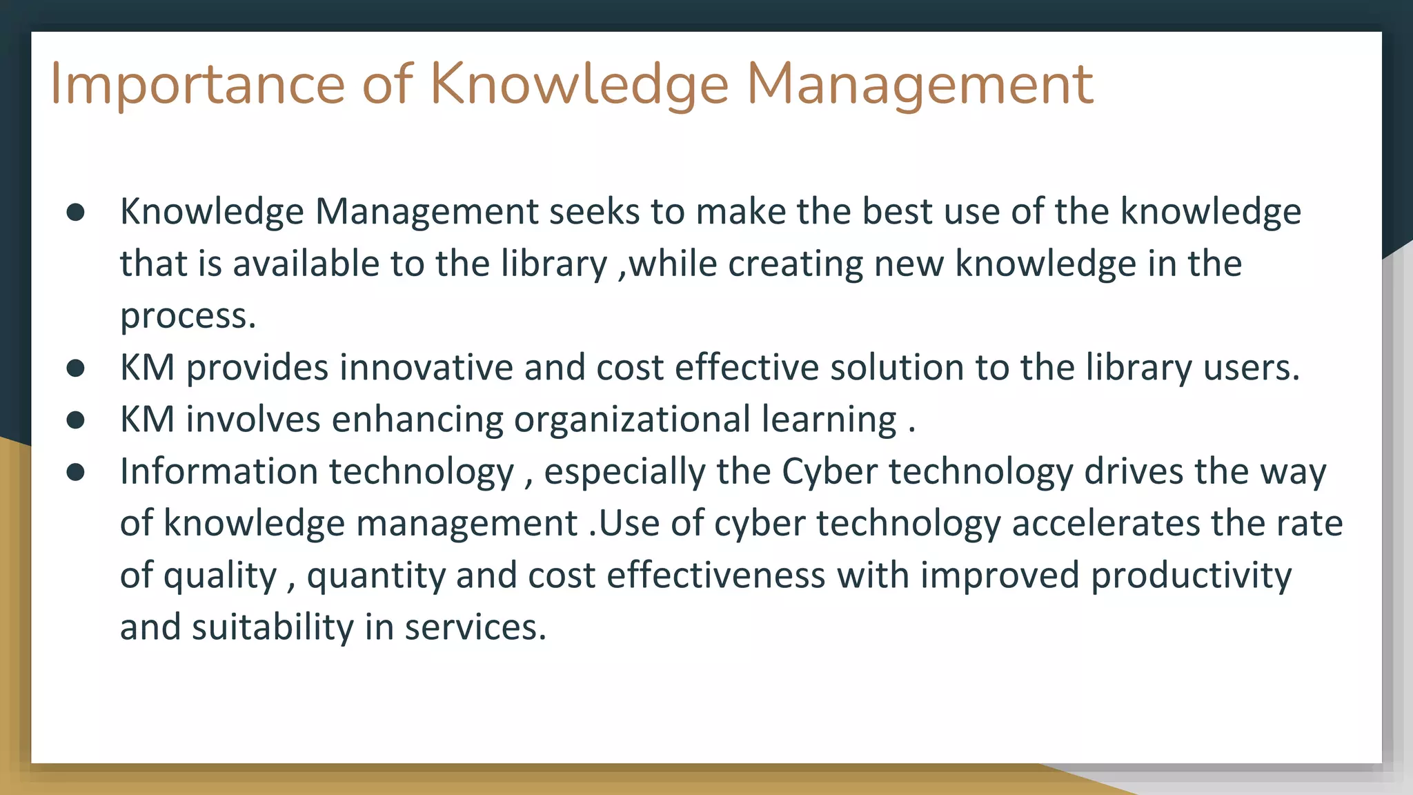 Importance of Knowledge Management
● Knowledge Management seeks to make the best use of the knowledge
that is available to the library ,while creating new knowledge in the
process.
● KM provides innovative and cost effective solution to the library users.
● KM involves enhancing organizational learning .
● Information technology , especially the Cyber technology drives the way
of knowledge management .Use of cyber technology accelerates the rate
of quality , quantity and cost effectiveness with improved productivity
and suitability in services.
 