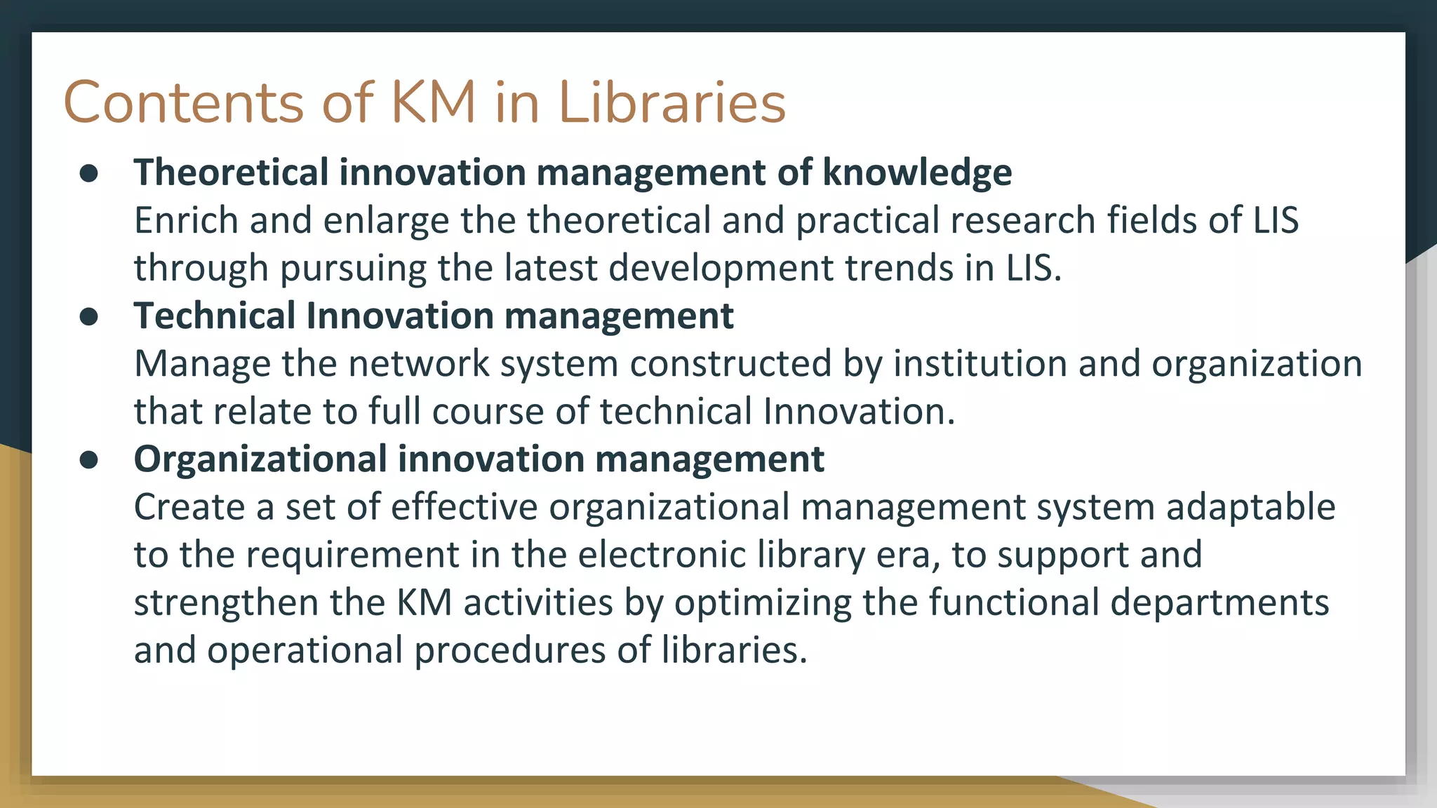Contents of KM in Libraries
● Theoretical innovation management of knowledge
Enrich and enlarge the theoretical and practical research fields of LIS
through pursuing the latest development trends in LIS.
● Technical Innovation management
Manage the network system constructed by institution and organization
that relate to full course of technical Innovation.
● Organizational innovation management
Create a set of effective organizational management system adaptable
to the requirement in the electronic library era, to support and
strengthen the KM activities by optimizing the functional departments
and operational procedures of libraries.
 