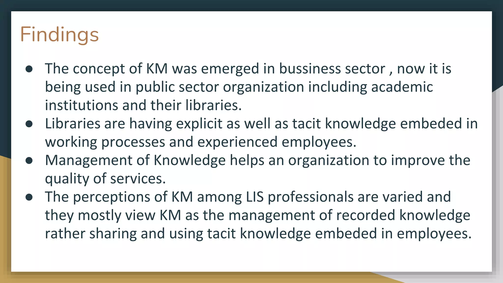 Findings
● The concept of KM was emerged in bussiness sector , now it is
being used in public sector organization including academic
institutions and their libraries.
● Libraries are having explicit as well as tacit knowledge embeded in
working processes and experienced employees.
● Management of Knowledge helps an organization to improve the
quality of services.
● The perceptions of KM among LIS professionals are varied and
they mostly view KM as the management of recorded knowledge
rather sharing and using tacit knowledge embeded in employees.
 