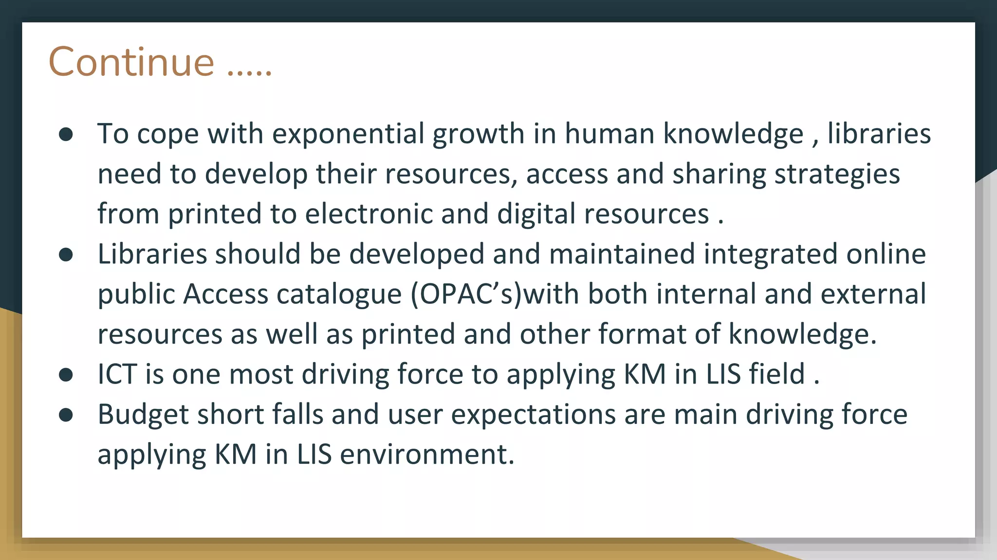 Continue …..
● To cope with exponential growth in human knowledge , libraries
need to develop their resources, access and sharing strategies
from printed to electronic and digital resources .
● Libraries should be developed and maintained integrated online
public Access catalogue (OPAC’s)with both internal and external
resources as well as printed and other format of knowledge.
● ICT is one most driving force to applying KM in LIS field .
● Budget short falls and user expectations are main driving force
applying KM in LIS environment.
 