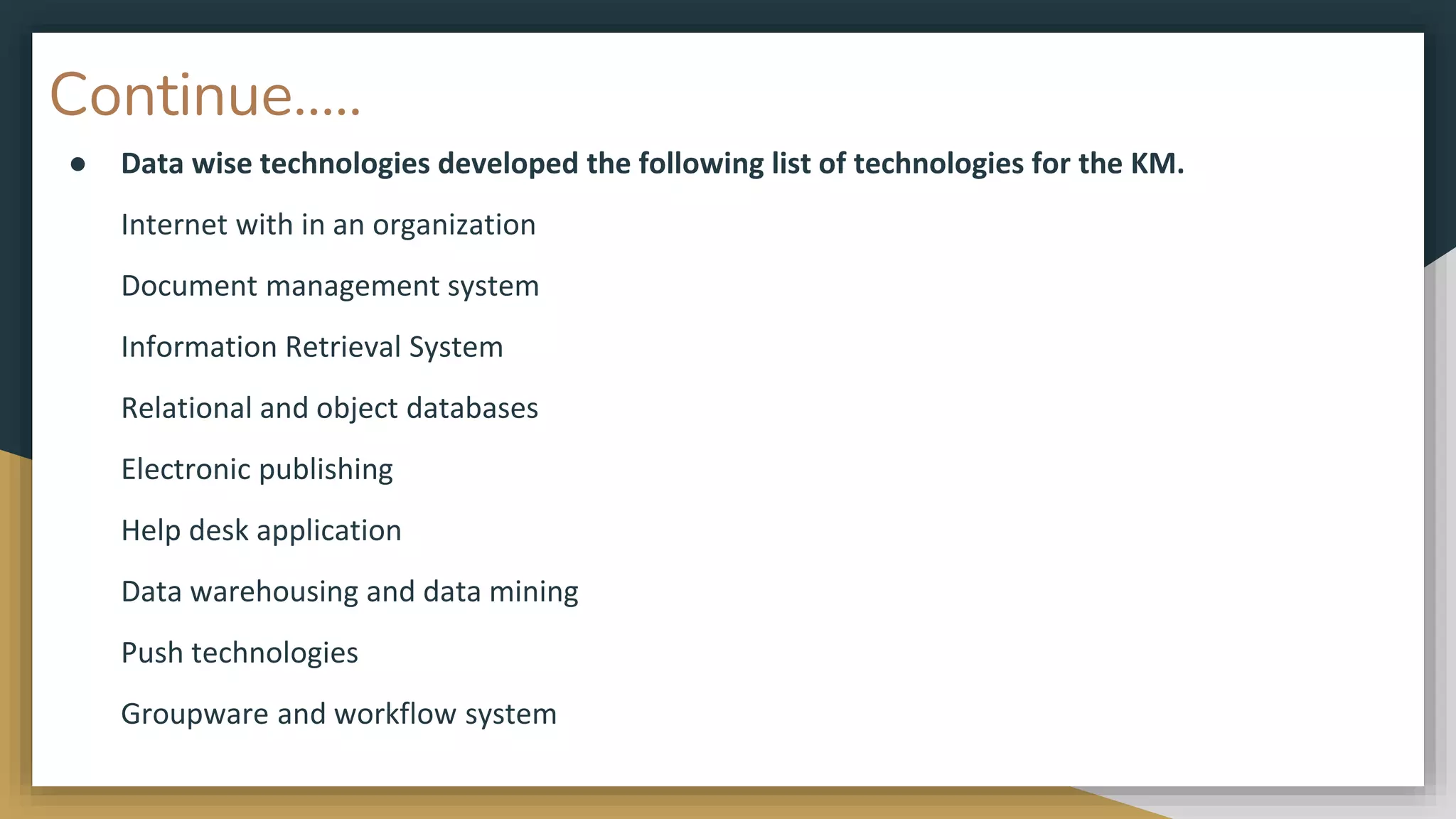 Continue…..
● Data wise technologies developed the following list of technologies for the KM.
Internet with in an organization
Document management system
Information Retrieval System
Relational and object databases
Electronic publishing
Help desk application
Data warehousing and data mining
Push technologies
Groupware and workflow system
 