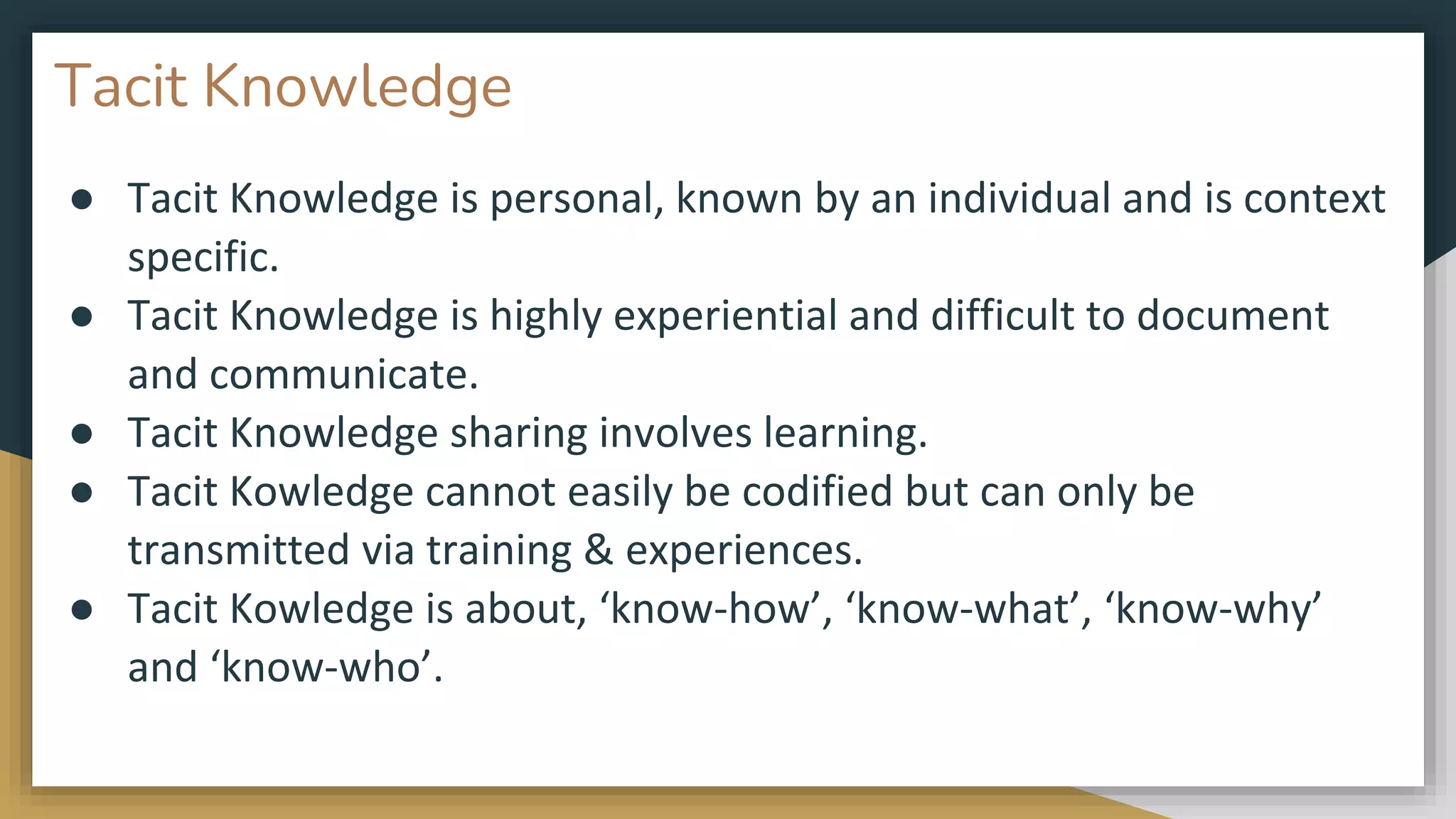 Tacit Knowledge
● Tacit Knowledge is personal, known by an individual and is context
specific.
● Tacit Knowledge is highly experiential and difficult to document
and communicate.
● Tacit Knowledge sharing involves learning.
● Tacit Kowledge cannot easily be codified but can only be
transmitted via training & experiences.
● Tacit Kowledge is about, ‘know-how’, ‘know-what’, ‘know-why’
and ‘know-who’.
 