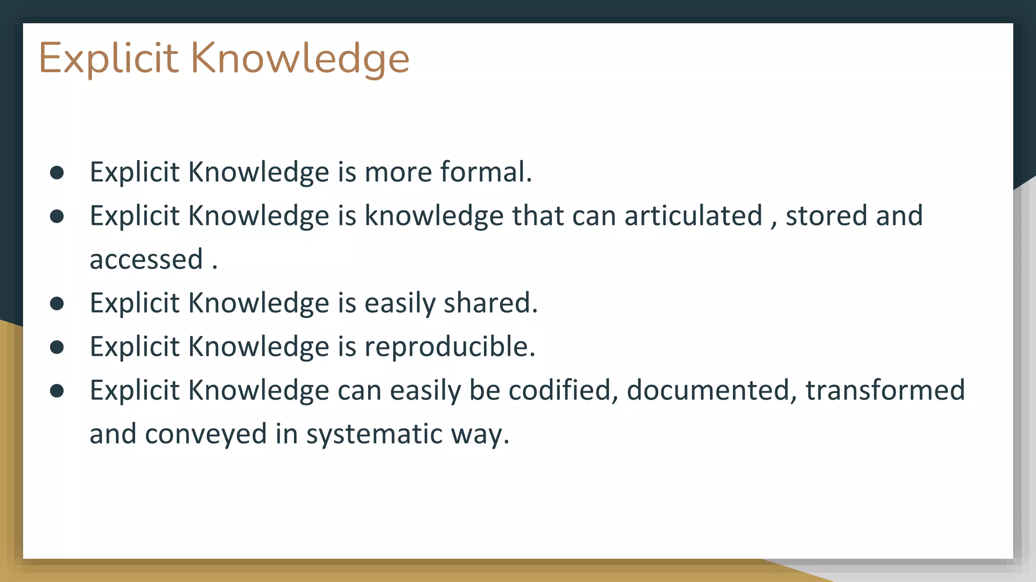 Explicit Knowledge
● Explicit Knowledge is more formal.
● Explicit Knowledge is knowledge that can articulated , stored and
accessed .
● Explicit Knowledge is easily shared.
● Explicit Knowledge is reproducible.
● Explicit Knowledge can easily be codified, documented, transformed
and conveyed in systematic way.
 